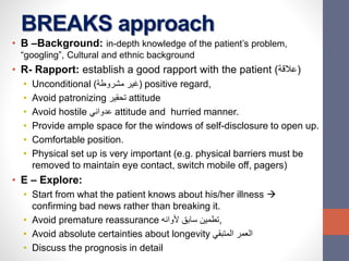 BREAKS approach
• B –Background: in-depth knowledge of the patient’s problem,
“googling”, Cultural and ethnic background
• R- Rapport: establish a good rapport with the patient (‫)عالقة‬
• Unconditional (‫مشروطة‬ ‫)غير‬ positive regard,
• Avoid patronizing ‫تحقير‬ attitude
• Avoid hostile ‫عدواني‬ attitude and hurried manner.
• Provide ample space for the windows of self-disclosure to open up.
• Comfortable position.
• Physical set up is very important (e.g. physical barriers must be
removed to maintain eye contact, switch mobile off, pagers)
• E – Explore:
• Start from what the patient knows about his/her illness 
confirming bad news rather than breaking it.
• Avoid premature reassurance ‫ألوانه‬ ‫سابق‬ ‫,تطمين‬
• Avoid absolute certainties about longevity ‫المتبقي‬ ‫العمر‬
• Discuss the prognosis in detail
 