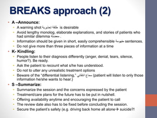 BREAKS approach (2)
• A –Announce:
• A warning shot ‫تحذيرية‬ ‫طلقة‬ is desirable
• Avoid lengthy monolog, elaborate explanations, and stories of patients who
had similar dilemma ‫معضلة‬ .
• Information should be given in short, easily comprehensible ‫مفهومة‬ sentences.
• Do not give more than three pieces of information at a time
• K- Kindling:
• People listen to their diagnosis differently (anger, denial, tears, silence,
humor?). Be ready.
• Ask the patient to recount what s/he has understood.
• Do not to utter any unrealistic treatment options
• Beware of the “differential listening,” ‫انتقائي‬ ‫سماع‬ (patient will listen to only those
information he/she wants to hear.)
• S –Summarize:
• Summarize the session and the concerns expressed by the patient
• Treatment/care plans for the future has to be put in nutshell.
• Offering availability anytime and encouraging the patient to call
• The review date also has to be fixed before concluding the session.
• Secure the patient’s safety (e.g. driving back home all alone suicide?!
 
