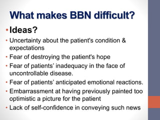 What makes BBN difficult?
•Ideas?
• Uncertainty about the patient's condition &
expectations
• Fear of destroying the patient's hope
• Fear of patients’ inadequacy in the face of
uncontrollable disease.
• Fear of patients’ anticipated emotional reactions.
• Embarrassment at having previously painted too
optimistic a picture for the patient
• Lack of self-confidence in conveying such news
 