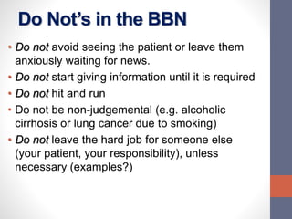 Do Not’s in the BBN
• Do not avoid seeing the patient or leave them
anxiously waiting for news.
• Do not start giving information until it is required
• Do not hit and run
• Do not be non-judgemental (e.g. alcoholic
cirrhosis or lung cancer due to smoking)
• Do not leave the hard job for someone else
(your patient, your responsibility), unless
necessary (examples?)
 