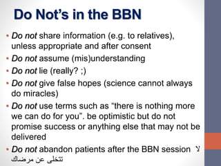 Do Not’s in the BBN
• Do not share information (e.g. to relatives),
unless appropriate and after consent
• Do not assume (mis)understanding
• Do not lie (really? ;)
• Do not give false hopes (science cannot always
do miracles)
• Do not use terms such as “there is nothing more
we can do for you”. be optimistic but do not
promise success or anything else that may not be
delivered
• Do not abandon patients after the BBN session ‫ال‬
‫مرضاك‬ ‫عن‬ ‫تتخلى‬
 