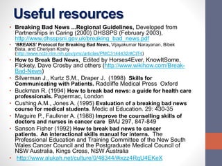 Useful resources
• Breaking Bad News ...Regional Guidelines, Developed from
Partnerships in Caring (2000) DHSSPS (February 2003),
http://www.dhsspsni.gov.uk/breaking_bad_news.pdf
• ‘BREAKS’ Protocol for Breaking Bad News, Vijayakumar Narayanan, Bibek
Bista, and Cheriyan Koshy
(http://www.ncbi.nlm.nih.gov/pmc/articles/PMC3144432/#CIT4)
• How to Break Bad News, Edited by Horses4Ever, KnowItSome,
Flickety, Dave Crosby and others (http://www.wikihow.com/Break-
Bad-News)
• Silverman J., Kurtz S.M., Draper J. (1998) Skills for
Communicating with Patients. Radcliffe Medical Press Oxford
• Buckman R. (1994) How to break bad news: a guide for health care
professionals. Papermac, London
• Cushing A.M., Jones A. (1995) Evaluation of a breaking bad news
course for medical students. Medic al Education. 29: 430-35
• Maguire P., Faulkner A. (1988) Improve the counselling skills of
doctors and nurses in cancer care BMJ 297, 847-849
• Sanson Fisher (1992) How to break bad news to cancer
patients. An interactional skills manual for interns. The
Professional Education and Training Committee of the New South
Wales Cancer Council and the Postgraduate Medical Council of
NSW Australia, Kings Cross, NSW Australia
• http://www.alukah.net/culture/0/48344/#ixzz4RqU4EKeX
 