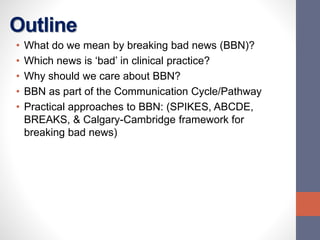 Outline
• What do we mean by breaking bad news (BBN)?
• Which news is ‘bad’ in clinical practice?
• Why should we care about BBN?
• BBN as part of the Communication Cycle/Pathway
• Practical approaches to BBN: (SPIKES, ABCDE,
BREAKS, & Calgary-Cambridge framework for
breaking bad news)
 