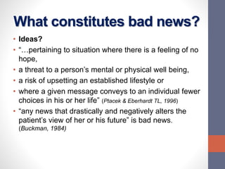 What constitutes bad news?
• Ideas?
• “…pertaining to situation where there is a feeling of no
hope,
• a threat to a person’s mental or physical well being,
• a risk of upsetting an established lifestyle or
• where a given message conveys to an individual fewer
choices in his or her life” (Ptacek & Eberhardt TL, 1996)
• “any news that drastically and negatively alters the
patient’s view of her or his future” is bad news.
(Buckman, 1984)
 