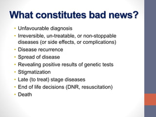 What constitutes bad news?
• Unfavourable diagnosis
• Irreversible, un-treatable, or non-stoppable
diseases (or side effects, or complications)
• Disease recurrence
• Spread of disease
• Revealing positive results of genetic tests
• Stigmatization
• Late (to treat) stage diseases
• End of life decisions (DNR, resuscitation)
• Death
 
