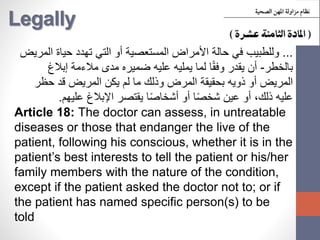 Legally
...‫وللطبيب‬‫المريض‬ ‫حياة‬ ‫تهدد‬ ‫التي‬ ‫أو‬ ‫المستعصية‬ ‫األمراض‬ ‫حالة‬ ‫في‬
‫بالخطر‬-‫إبالغ‬ ‫مالءمة‬ ‫مدى‬ ‫ضميره‬ ‫عليه‬ ‫يمليه‬ ‫لما‬ ‫ا‬ً‫ق‬‫وف‬ ‫يقدر‬ ‫أن‬
‫حظر‬ ‫قد‬ ‫المريض‬ ‫يكن‬ ‫لم‬ ‫ما‬ ‫وذلك‬ ‫المرض‬ ‫بحقيقة‬ ‫ذويه‬ ‫أو‬ ‫المريض‬
‫عليهم‬ ‫اإلبالغ‬ ‫يقتصر‬ ‫ا‬ً‫ص‬‫أشخا‬ ‫أو‬ ‫ا‬ً‫ص‬‫شخ‬ ‫عين‬ ‫أو‬ ،‫ذلك‬ ‫عليه‬.
Article 18: The doctor can assess, in untreatable
diseases or those that endanger the live of the
patient, following his conscious, whether it is in the
patient’s best interests to tell the patient or his/her
family members with the nature of the condition,
except if the patient asked the doctor not to; or if
the patient has named specific person(s) to be
told
 