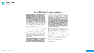 Toyota Kata
© 2016 The Leadership Network®
© 2016 Jidoka®
03
Kata are structured routines that you practice
deliberately, especially at the beginning, so
their pattern becomes a habit and leaves you
with new abilities. Kata are a way of learning
fundamental skills that you can build on. The
word comes from the martial arts, where Kata
are used to train combatants in fundamental
moves. But the idea of a Kata can be applied in
a much broader sense. The Improvement Kata
and Coaching Kata are for training managers
and leaders in a new way of doing their jobs.
At first you should try to practice each Kata
exactly as described, until its pattern becomes
somewhat automatic and habitual for you. That
can take several months of practice. When you
reach that point and have learned through
practice to understand the "why" behind that
Kata's routine, then you can start to deviate
from it by evolving your own version or style
of the pattern... as long as its core principles
remain intact.
Practice Kata to Find Your Way. My goal with
this Handbook is not to show you precisely
how your management system should look
and function. That would be impossible since
each organization has unique characteristics
and exists in unique conditions. Developing an
organization's managerial system is not about
copying the tools and techniques that another
organization has come up with, which would
be jumping to solutions. You can and should
start with some already-existing basics, like in
sports and music, but then it's an unavoidable
iterative process of trial and adjustment. The
goal of this Handbook is to show you how to
start developing and building your own 21st
Century management approach by practicing
a set of fundamental Kata.
This Handbook utilizes a well-proven set of
basic Kata to practice every day. You could call
them ”Starter Kata.“ They come from the
Toyota Kata research and have been used for
practice at thousands of organizations around
the world. Begin with the starter Kata and then,
as you gain skill and understanding, add to or
adjust them to fit your situation as needed.
Then you’ll be developing your own way.
Best wishes for your practicing!
Mike Rother
© Mike Rother / Improvement Kata Handbook Preface	
From	Mike	Rother’s	online	Handbook
 
