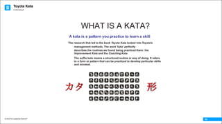 Toyota Kata
© 2016 The Leadership Network®
© 2016 Jidoka®
04
WHAT IS A KATA?
A kata is a pattern you practice to learn a skill
The research that led to the book Toyota Kata looked into Toyota's
management methods. The word 'kata' perfectly
describes the routines we found being practiced there: the
Improvement Kata and the Coaching Kata.
The suffix kata means a structured routine or way of doing. It refers
to a form or pattern that can be practiced to develop particular skills
and mindset.
カタ 形
 