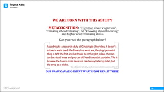 Toyota Kata
© 2016 The Leadership Network®
© 2016 Jidoka®
09
WE	ARE	BORN	WITH	THIS	ABILITY
METACOGNITION:	"cognition about	cognition",	
"thinking	about	thinking",	or	"knowing	about	knowing"	
and	higher	order	thinking	skills.		
Can	you	read	the	paragraph	below?
OUR	BRAIN	CAN	ALSO	INSERT	WHAT	IS	NOT	REALLY	THERE
Source:	http://www.brainhq.com/brain-resources/brain-teasers/scrambled-text
 