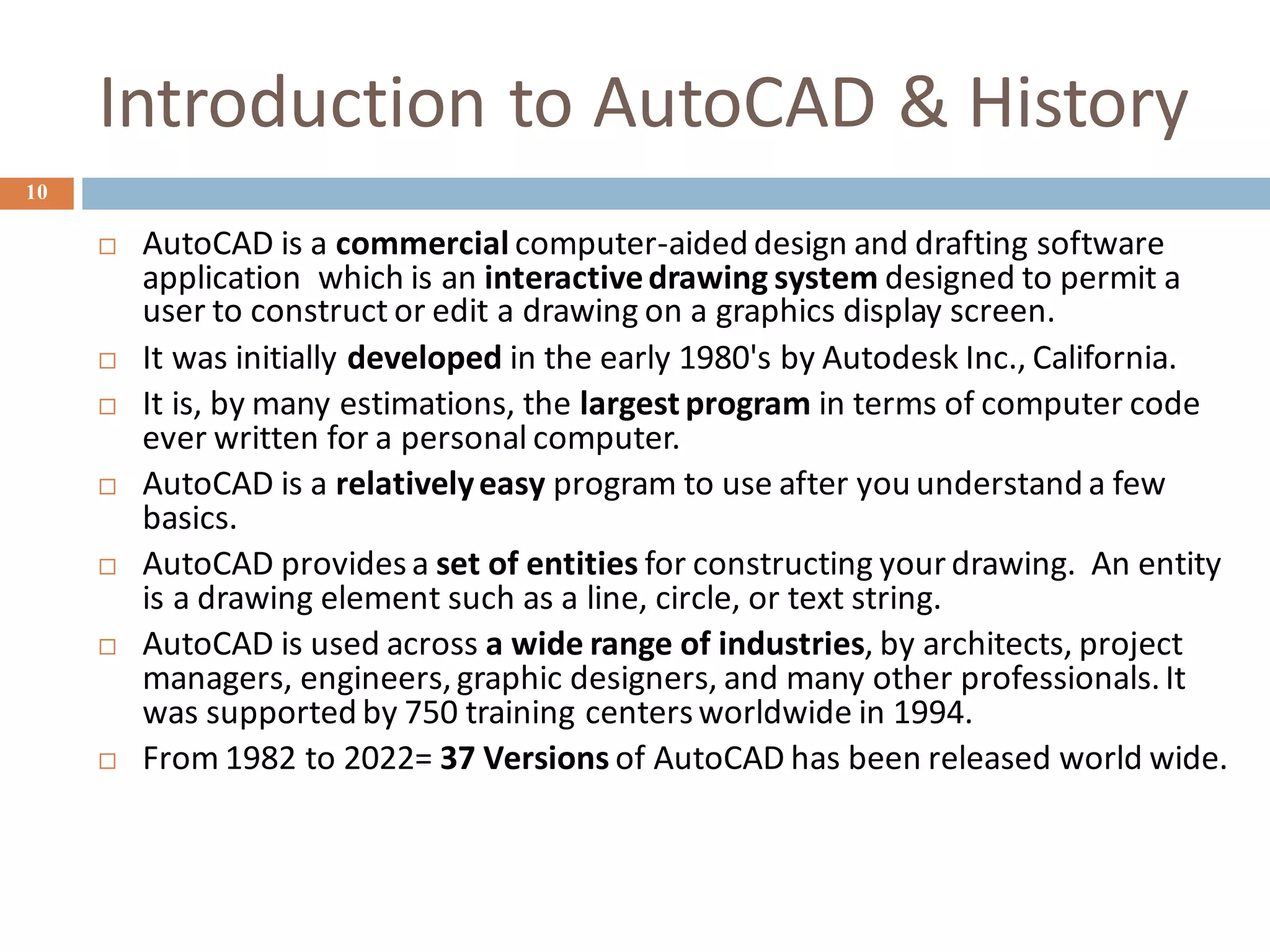 Introduction to AutoCAD & History
10
 AutoCAD is a commercial computer-aided design and drafting software
application which is an interactivedrawing system designed to permit a
user to construct or edit a drawing on a graphics display screen.
 It was initially developed in the early 1980's by Autodesk Inc., California.
 It is, by many estimations, the largest program in terms of computer code
ever written for a personal computer.
 AutoCAD is a relativelyeasy program to use after you understand a few
basics.
 AutoCAD providesa set of entities for constructing your drawing. An entity
is a drawing element such as a line, circle, or text string.
 AutoCAD is used across a wide range of industries, by architects, project
managers, engineers,graphic designers, and many other professionals.It
was supported by 750 training centersworldwide in 1994.
 From 1982 to 2022= 37 Versions of AutoCAD has been released world wide.
 