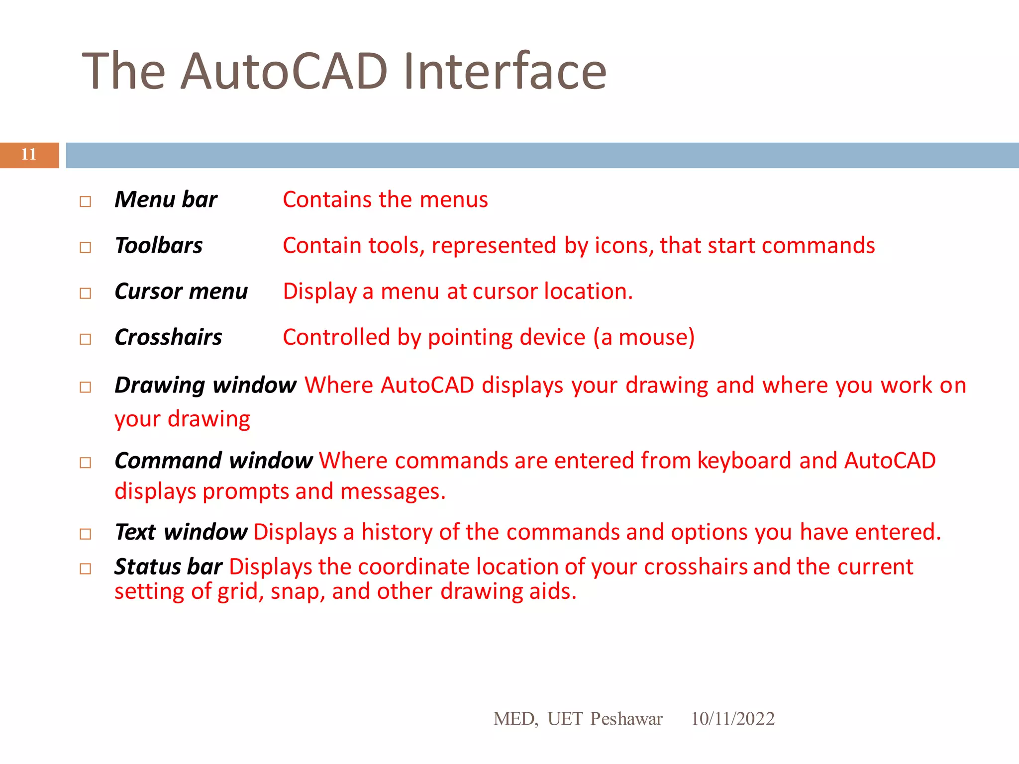 The AutoCAD Interface
10/11/2022
MED, UET Peshawar
11
 Menu bar Contains the menus
 Toolbars Contain tools, represented by icons, that start commands
 Cursor menu Display a menu at cursor location.
 Crosshairs Controlled by pointing device (a mouse)
 Drawing window Where AutoCAD displays your drawing and where you work on
your drawing
 Command window Where commands are entered from keyboard and AutoCAD
displays prompts and messages.
 Text window Displays a history of the commands and options you have entered.
 Status bar Displays the coordinate location of your crosshairs and the current
setting of grid, snap, and other drawing aids.
 