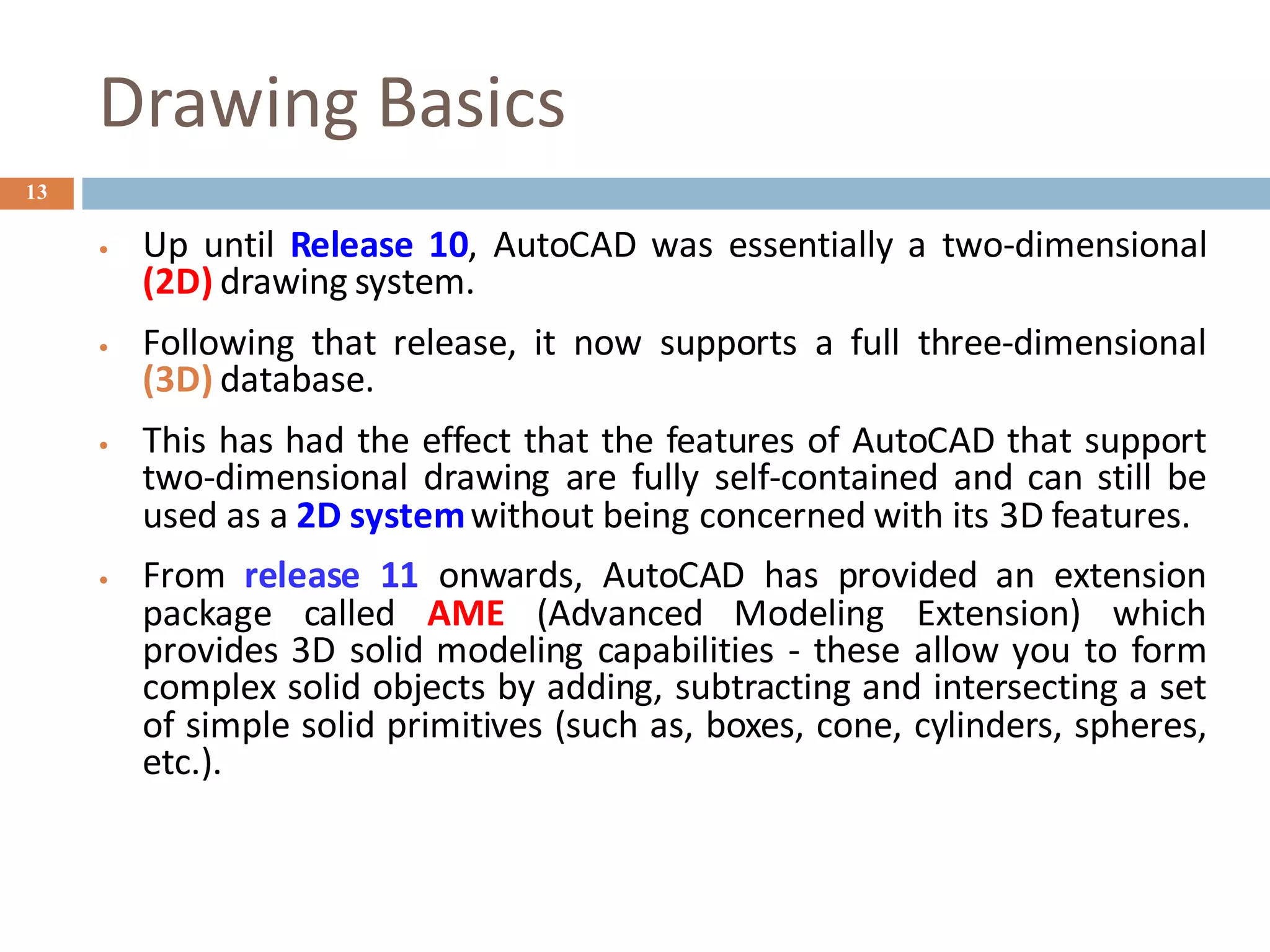 Drawing Basics
13
• Up until Release 10, AutoCAD was essentially a two-dimensional
(2D) drawing system.
• Following that release, it now supports a full three-dimensional
(3D) database.
• This has had the effect that the features of AutoCAD that support
two-dimensional drawing are fully self-contained and can still be
used as a 2D systemwithout being concerned with its 3D features.
• From release 11 onwards, AutoCAD has provided an extension
package called AME (Advanced Modeling Extension) which
provides 3D solid modeling capabilities - these allow you to form
complex solid objects by adding, subtracting and intersecting a set
of simple solid primitives (such as, boxes, cone, cylinders, spheres,
etc.).
 