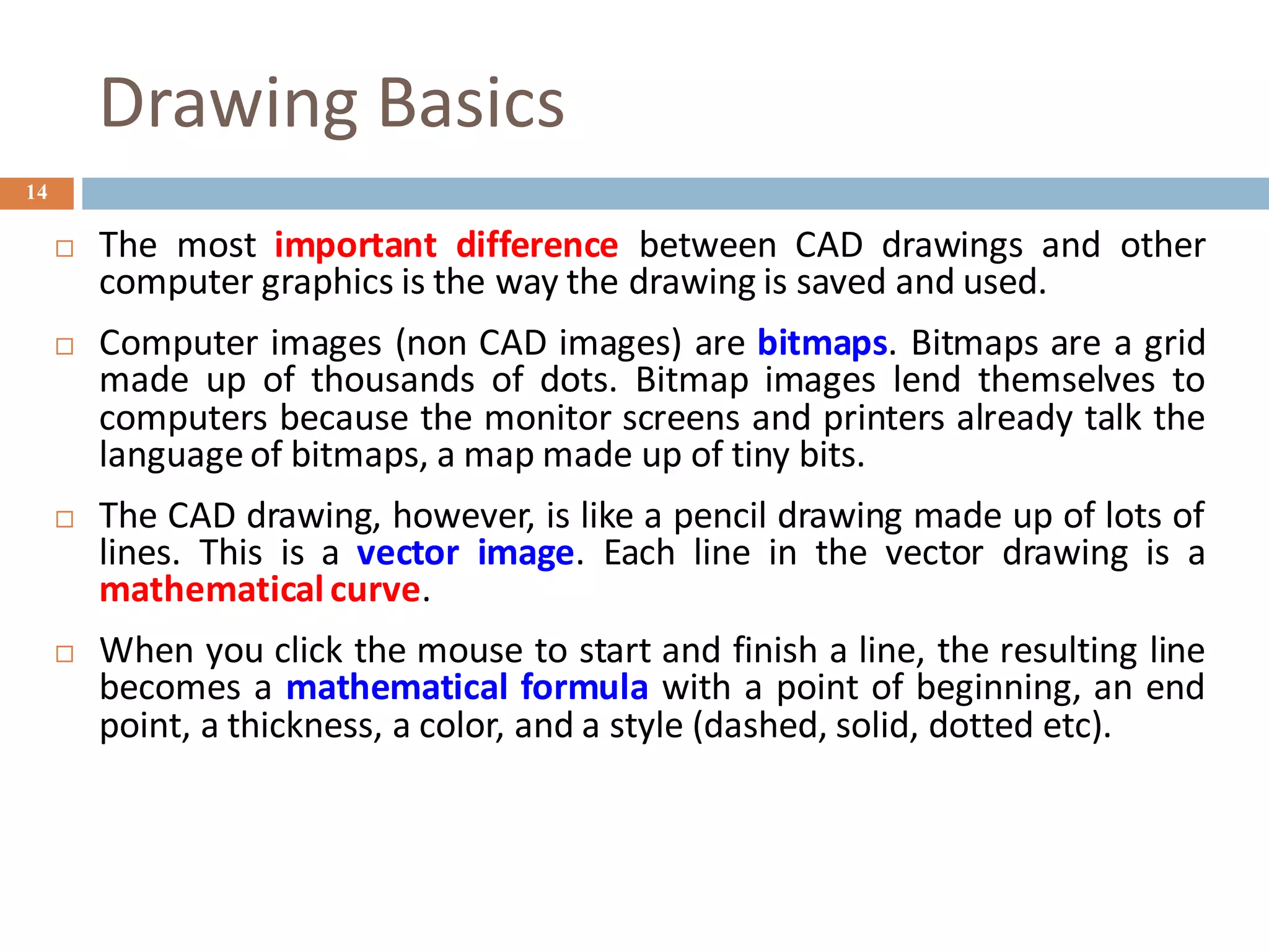 Drawing Basics
14
 The most important difference between CAD drawings and other
computer graphics is the way the drawing is saved and used.
 Computer images (non CAD images) are bitmaps. Bitmaps are a grid
made up of thousands of dots. Bitmap images lend themselves to
computers because the monitor screens and printers already talk the
language of bitmaps, a map made up of tiny bits.
 The CAD drawing, however, is like a pencil drawing made up of lots of
lines. This is a vector image. Each line in the vector drawing is a
mathematical curve.
 When you click the mouse to start and finish a line, the resulting line
becomes a mathematical formula with a point of beginning, an end
point, a thickness, a color, and a style (dashed, solid, dotted etc).
 
