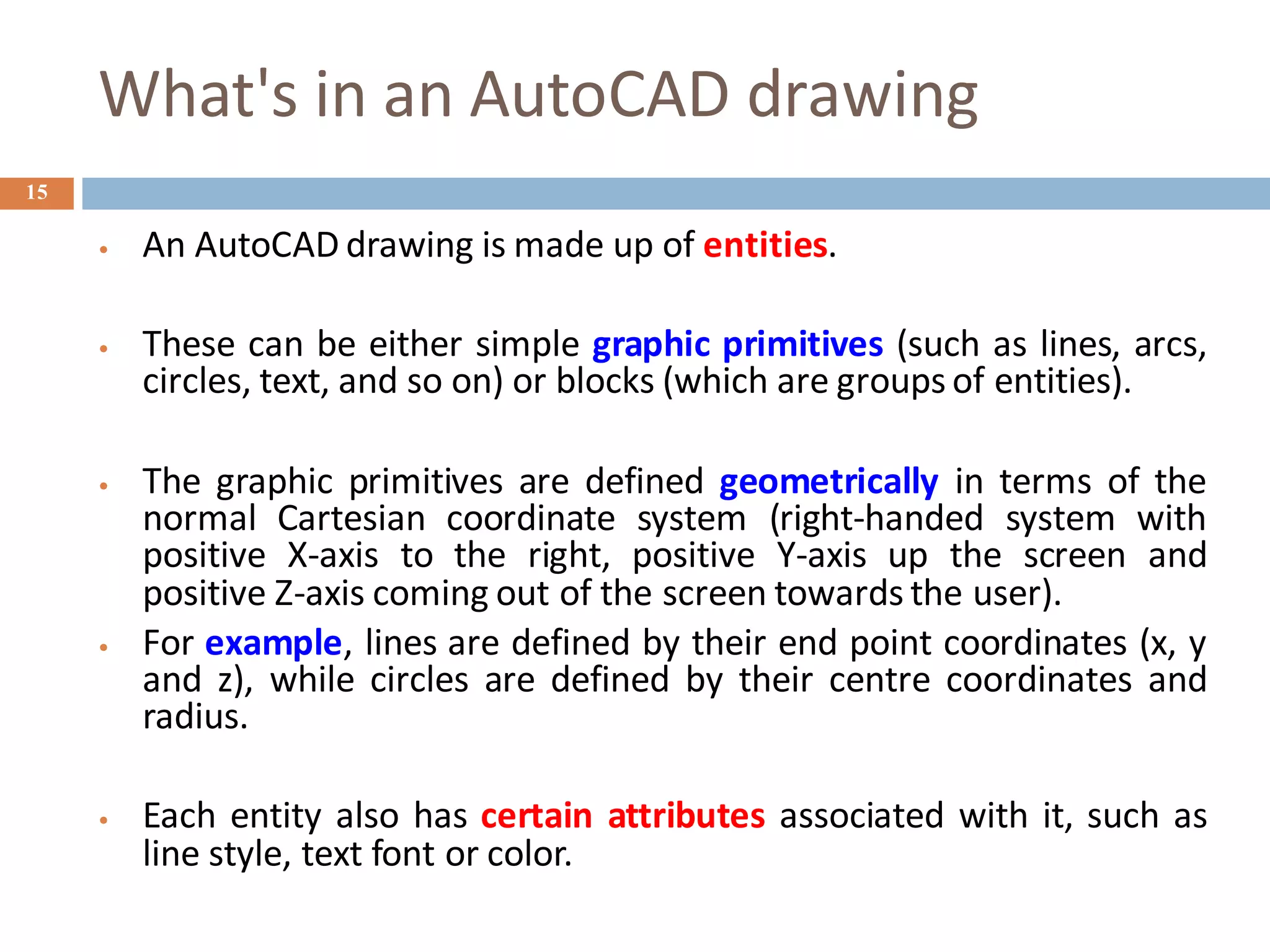 What's in an AutoCAD drawing
15
• An AutoCAD drawing is made up of entities.
• These can be either simple graphic primitives (such as lines, arcs,
circles, text, and so on) or blocks (which are groups of entities).
• The graphic primitives are defined geometrically in terms of the
normal Cartesian coordinate system (right-handed system with
positive X-axis to the right, positive Y-axis up the screen and
positive Z-axis coming out of the screen towards the user).
• For example, lines are defined by their end point coordinates (x, y
and z), while circles are defined by their centre coordinates and
radius.
• Each entity also has certain attributes associated with it, such as
line style, text font or color.
 