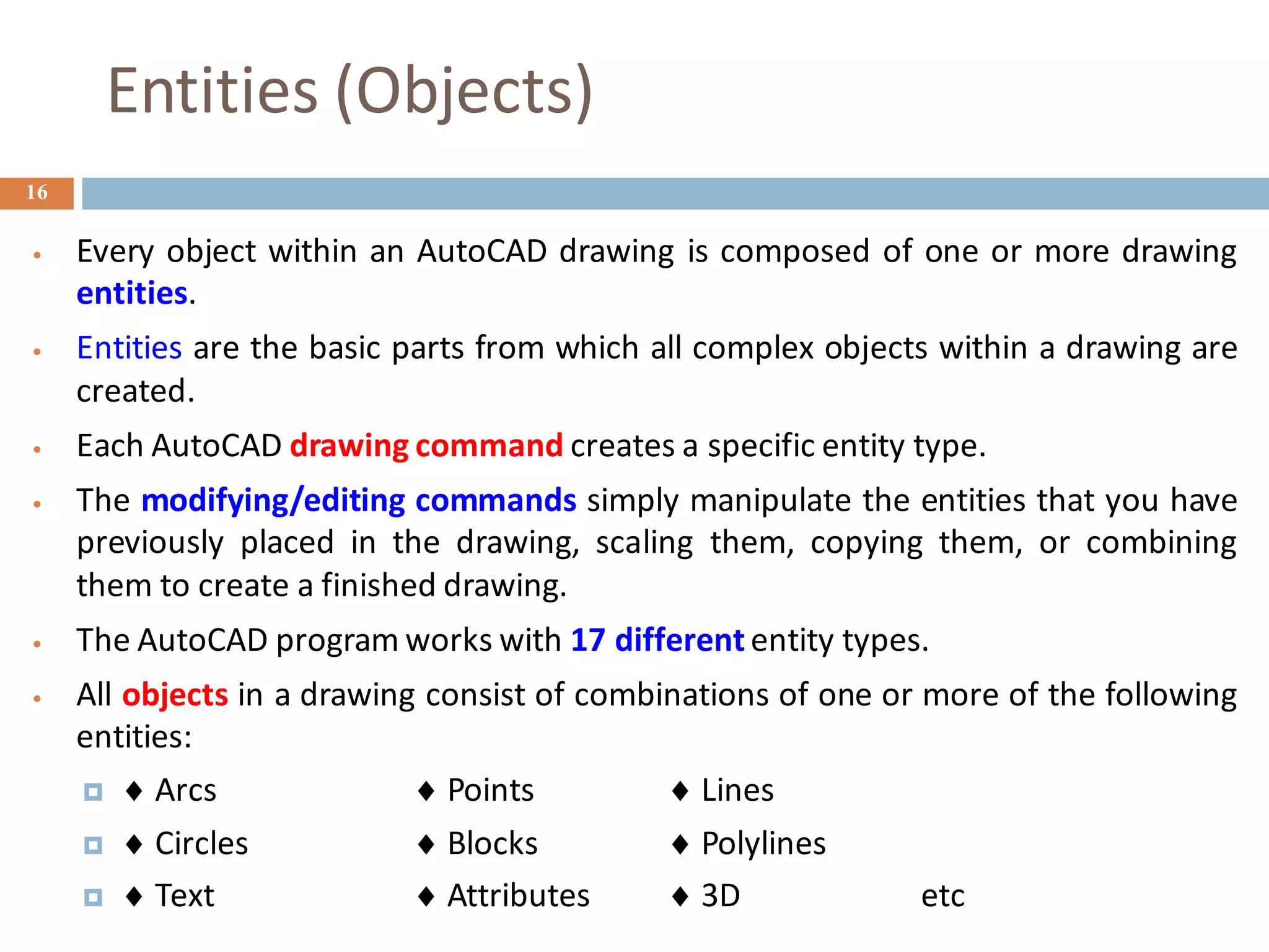Entities (Objects)
16
• Every object within an AutoCAD drawing is composed of one or more drawing
entities.
• Entities are the basic parts from which all complex objects within a drawing are
created.
• Each AutoCAD drawing command creates a specific entity type.
• The modifying/editing commands simply manipulate the entities that you have
previously placed in the drawing, scaling them, copying them, or combining
them to create a finished drawing.
• The AutoCAD program works with 17 different entity types.
• All objects in a drawing consist of combinations of one or more of the following
entities:
  Arcs  Points  Lines
  Circles  Blocks  Polylines
  Text  Attributes  3D etc
 