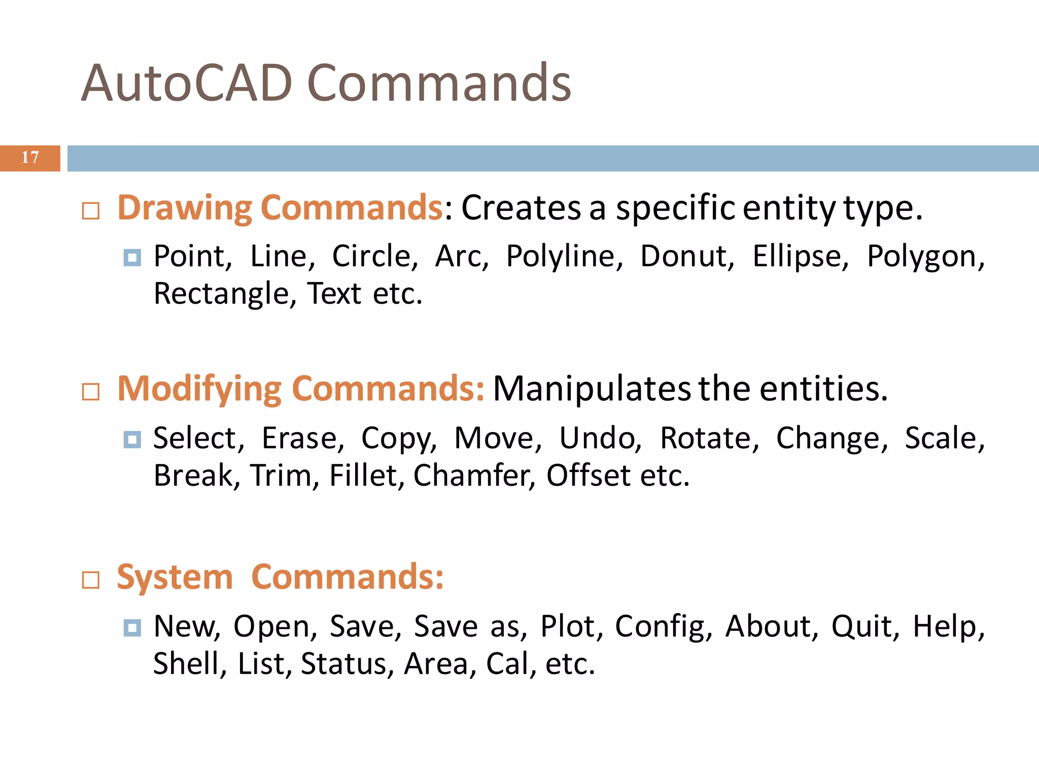 AutoCAD Commands
17
 Drawing Commands: Creates a specific entity type.
 Point, Line, Circle, Arc, Polyline, Donut, Ellipse, Polygon,
Rectangle, Text etc.
 Modifying Commands: Manipulatesthe entities.
 Select, Erase, Copy, Move, Undo, Rotate, Change, Scale,
Break, Trim, Fillet, Chamfer, Offset etc.
 System Commands:
 New, Open, Save, Save as, Plot, Config, About, Quit, Help,
Shell, List, Status, Area, Cal, etc.
 