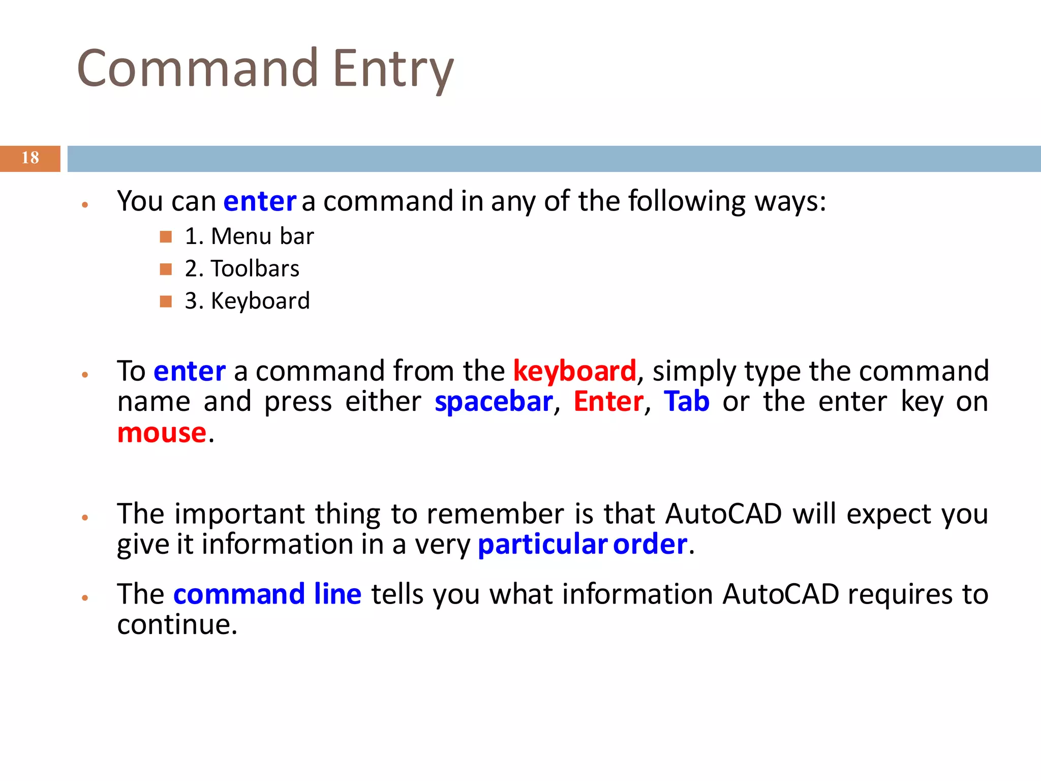 Command Entry
18
• You can entera command in any of the following ways:
◼ 1. Menu bar
◼ 2. Toolbars
◼ 3. Keyboard
• To enter a command from the keyboard, simply type the command
name and press either spacebar, Enter, Tab or the enter key on
mouse.
• The important thing to remember is that AutoCAD will expect you
give it information in a very particularorder.
• The command line tells you what information AutoCAD requires to
continue.
 