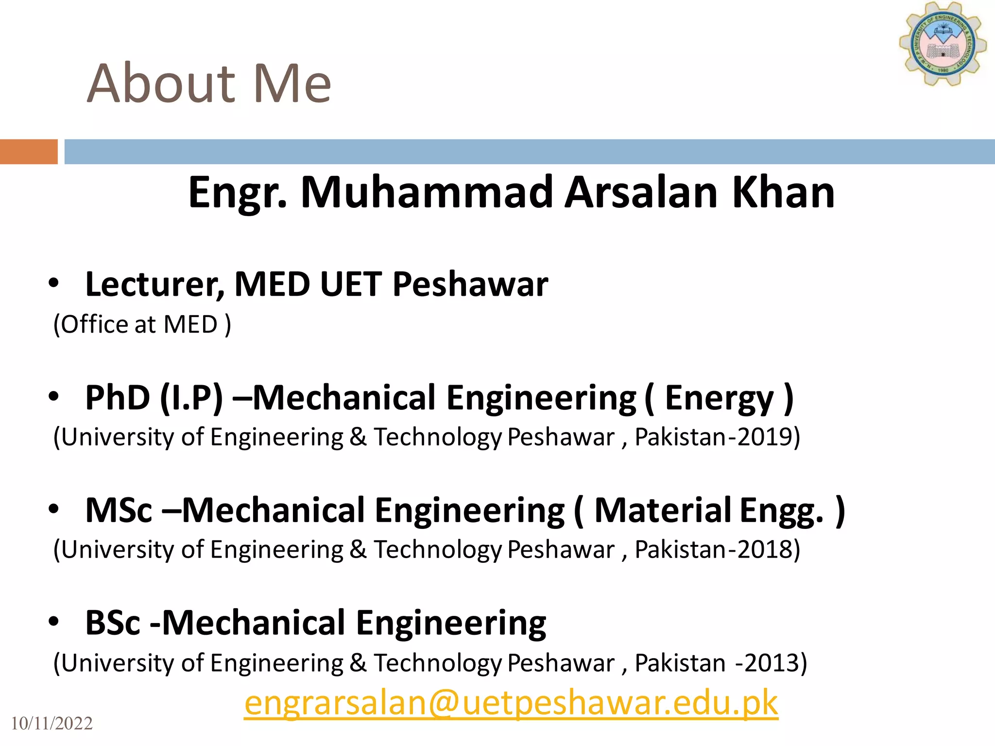 10/11/2022 3
About Me
Engr. Muhammad Arsalan Khan
• Lecturer, MED UET Peshawar
(Office at MED )
• PhD (I.P) –Mechanical Engineering ( Energy )
(University of Engineering & Technology Peshawar , Pakistan-2019)
• MSc –Mechanical Engineering ( Material Engg. )
(University of Engineering & Technology Peshawar , Pakistan-2018)
• BSc -Mechanical Engineering
(University of Engineering & Technology Peshawar , Pakistan -2013)
engrarsalan@uetpeshawar.edu.pk
 