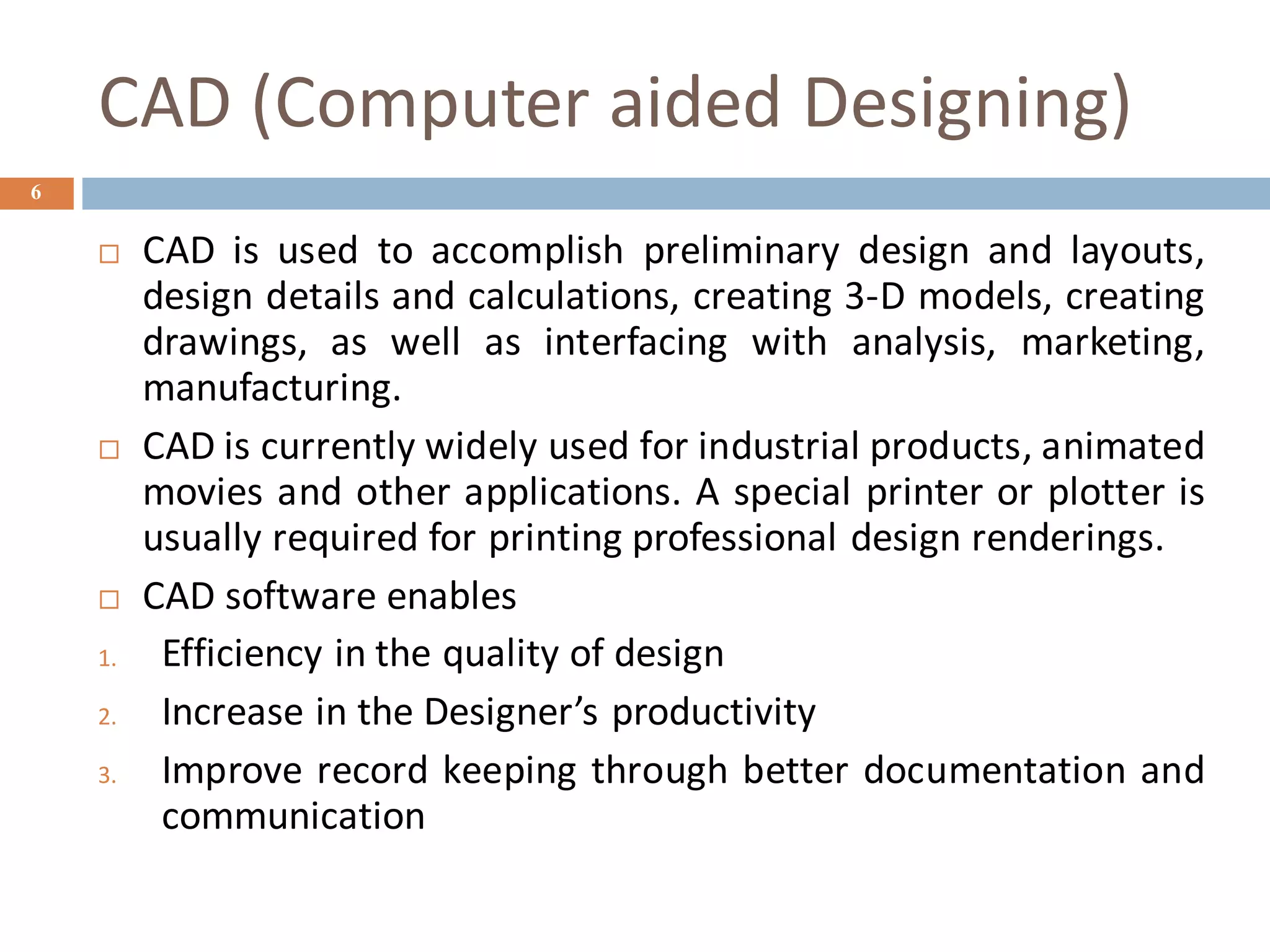 CAD (Computer aided Designing)
6
 CAD is used to accomplish preliminary design and layouts,
design details and calculations, creating 3-D models, creating
drawings, as well as interfacing with analysis, marketing,
manufacturing.
 CAD is currently widely used for industrial products, animated
movies and other applications. A special printer or plotter is
usually required for printing professional design renderings.
 CAD software enables
1. Efficiency in the quality of design
2. Increase in the Designer’s productivity
3. Improve record keeping through better documentation and
communication
 