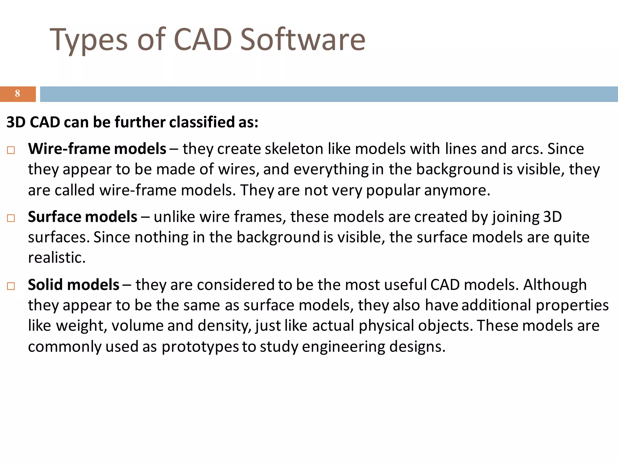 Types of CAD Software
8
3D CAD can be further classified as:
 Wire-frame models – they create skeleton like models with lines and arcs. Since
they appear to be made of wires, and everythingin the background is visible, they
are called wire-frame models. They are not very popular anymore.
 Surface models – unlike wire frames, these models are created by joining 3D
surfaces. Since nothing in the background is visible, the surface models are quite
realistic.
 Solid models – they are considered to be the most useful CAD models. Although
they appear to be the same as surface models, they also haveadditional properties
like weight, volume and density, just like actual physical objects. These models are
commonly used as prototypesto study engineering designs.
 