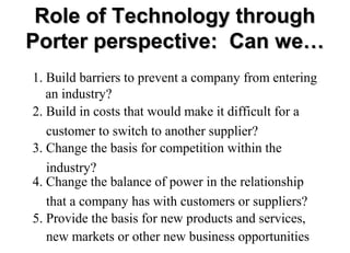 Role of Technology through
Porter perspective: Can we…
1. Build barriers to prevent a company from entering
an industry?
2. Build in costs that would make it difficult for a
customer to switch to another supplier?
3. Change the basis for competition within the
industry?
4. Change the balance of power in the relationship
that a company has with customers or suppliers?
5. Provide the basis for new products and services,
new markets or other new business opportunities

 