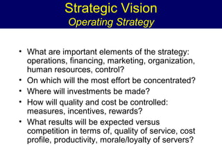 Strategic Vision
Operating Strategy
• What are important elements of the strategy:
operations, financing, marketing, organization,
human resources, control?
• On which will the most effort be concentrated?
• Where will investments be made?
• How will quality and cost be controlled:
measures, incentives, rewards?
• What results will be expected versus
competition in terms of, quality of service, cost
profile, productivity, morale/loyalty of servers?

 