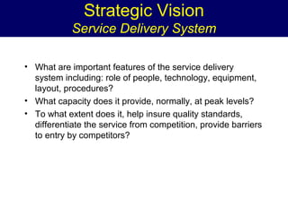 Strategic Vision
Service Delivery System
• What are important features of the service delivery
system including: role of people, technology, equipment,
layout, procedures?
• What capacity does it provide, normally, at peak levels?
• To what extent does it, help insure quality standards,
differentiate the service from competition, provide barriers
to entry by competitors?

 