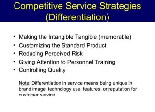 Competitive Service Strategies
(Differentiation)
•
•
•
•
•

Making the Intangible Tangible (memorable)
Customizing the Standard Product
Reducing Perceived Risk
Giving Attention to Personnel Training
Controlling Quality
Note: Differentiation in service means being unique in
brand image, technology use, features, or reputation for
customer service.

 