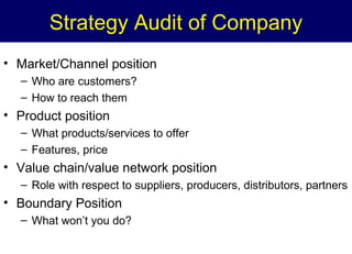 Strategy Audit of Company
• Market/Channel position
– Who are customers?
– How to reach them

• Product position
– What products/services to offer
– Features, price

• Value chain/value network position
– Role with respect to suppliers, producers, distributors, partners

• Boundary Position
– What won’t you do?

 