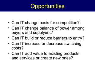 Opportunities
• Can IT change basis for competition?
• Can IT change balance of power among
buyers and supplyers?
• Can IT build or reduce barriers to entry?
• Can IT increase or decrease switching
costs?
• Can IT add value to existing products
and services or create new ones?

 
