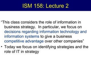 ISM 158: Lecture 2
“This class considers the role of information in
business strategy. In particular, we focus on
decisions regarding information technology and
information systems to give a business
competitive advantage over other companies”
• Today we focus on identifying strategies and the
role of IT in strategy

 