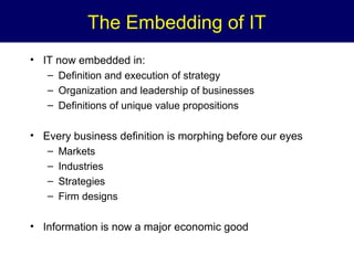 The Embedding of IT
• IT now embedded in:
– Definition and execution of strategy
– Organization and leadership of businesses
– Definitions of unique value propositions

• Every business definition is morphing before our eyes
–
–
–
–

Markets
Industries
Strategies
Firm designs

• Information is now a major economic good

 