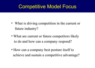 Competitive Model Focus
• What is driving competition in the current or
future industry?
• What are current or future competitors likely
to do and how can a company respond?
• How can a company best posture itself to
achieve and sustain a competitive advantage?

 
