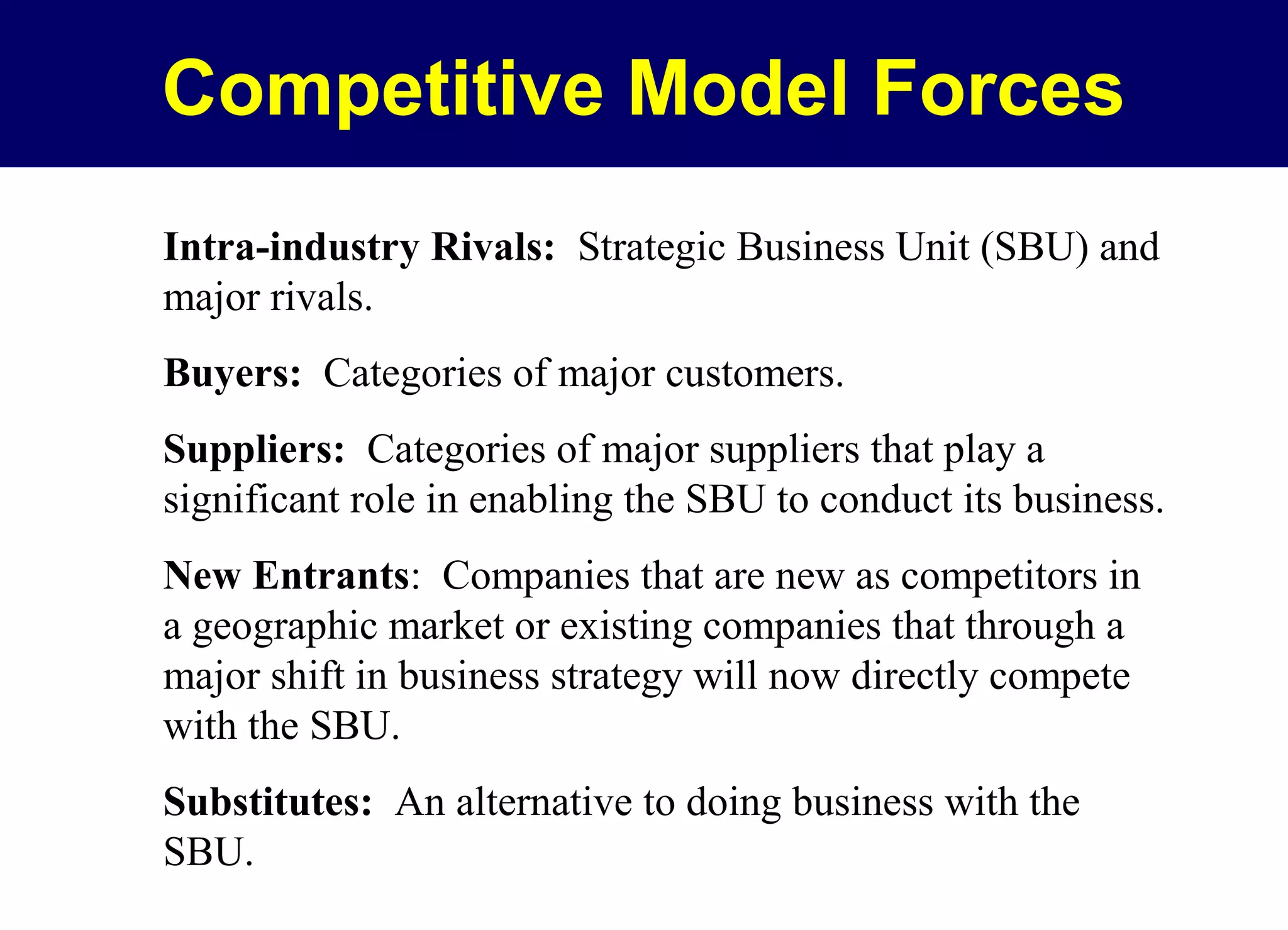 Competitive Model Forces
Intra-industry Rivals: Strategic Business Unit (SBU) and
major rivals.
Buyers: Categories of major customers.
Suppliers: Categories of major suppliers that play a
significant role in enabling the SBU to conduct its business.
New Entrants: Companies that are new as competitors in
a geographic market or existing companies that through a
major shift in business strategy will now directly compete
with the SBU.
Substitutes: An alternative to doing business with the
SBU.

 