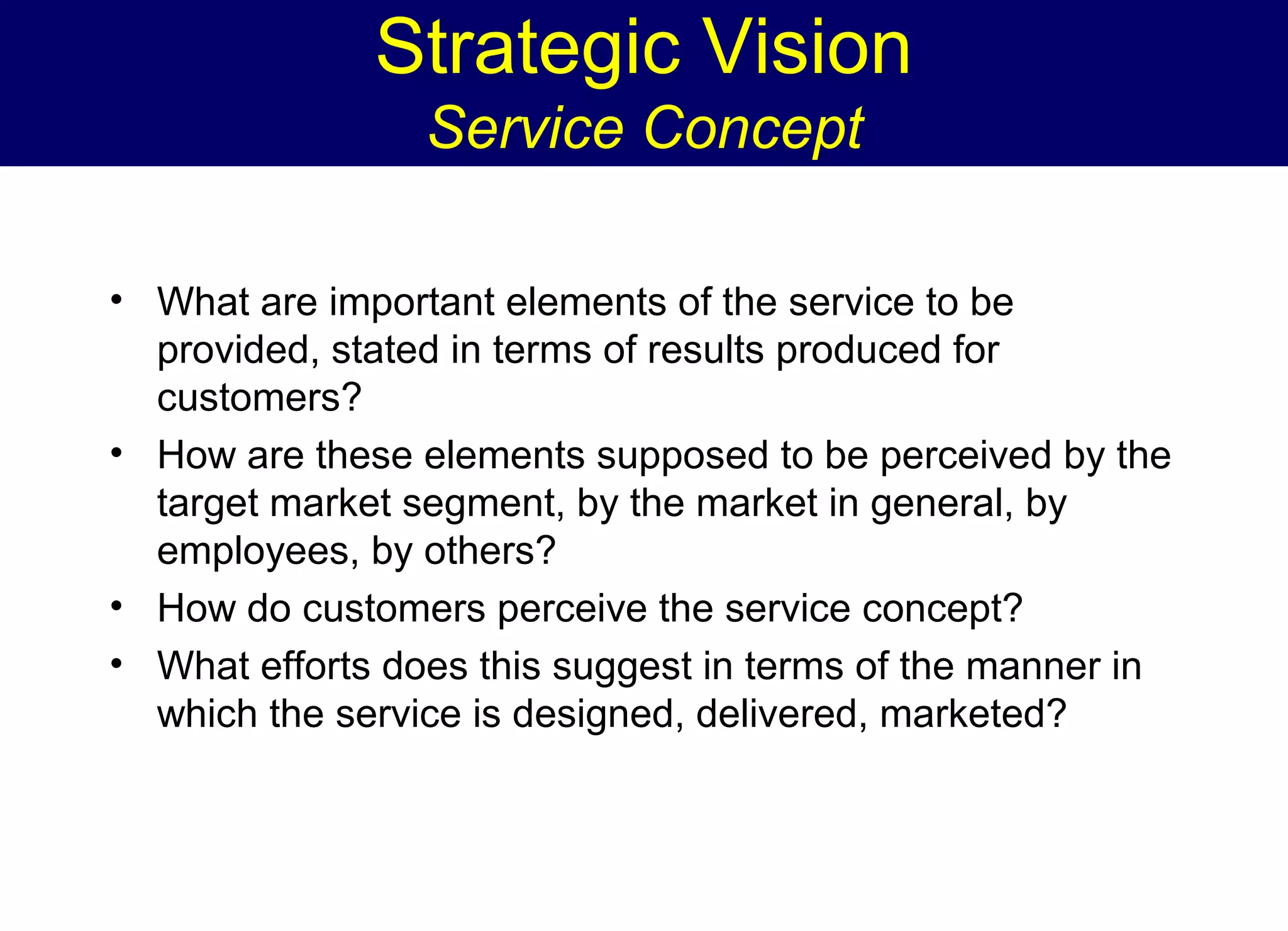 Strategic Vision
Service Concept
• What are important elements of the service to be
provided, stated in terms of results produced for
customers?
• How are these elements supposed to be perceived by the
target market segment, by the market in general, by
employees, by others?
• How do customers perceive the service concept?
• What efforts does this suggest in terms of the manner in
which the service is designed, delivered, marketed?

 