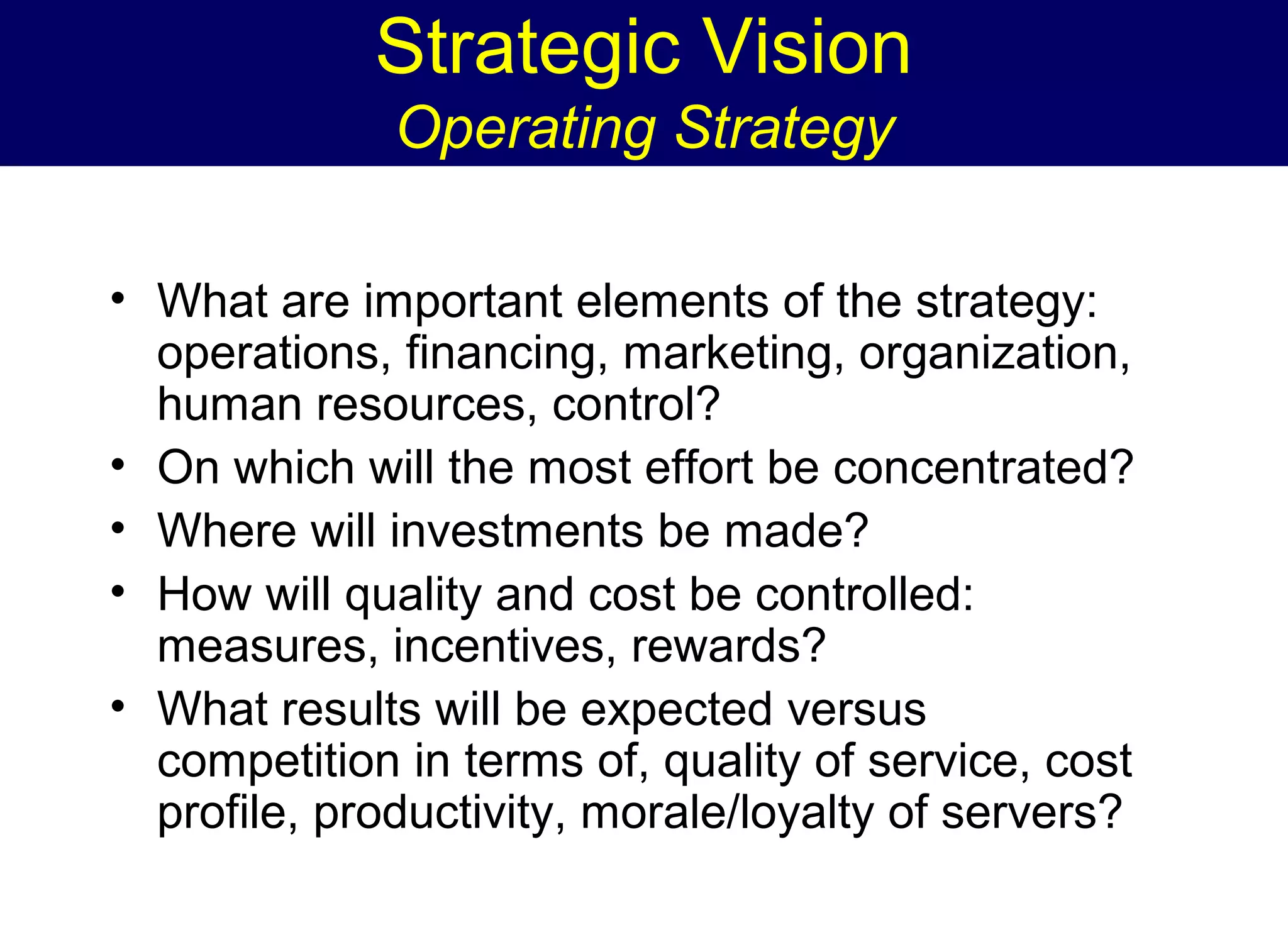 Strategic Vision
Operating Strategy
• What are important elements of the strategy:
operations, financing, marketing, organization,
human resources, control?
• On which will the most effort be concentrated?
• Where will investments be made?
• How will quality and cost be controlled:
measures, incentives, rewards?
• What results will be expected versus
competition in terms of, quality of service, cost
profile, productivity, morale/loyalty of servers?

 
