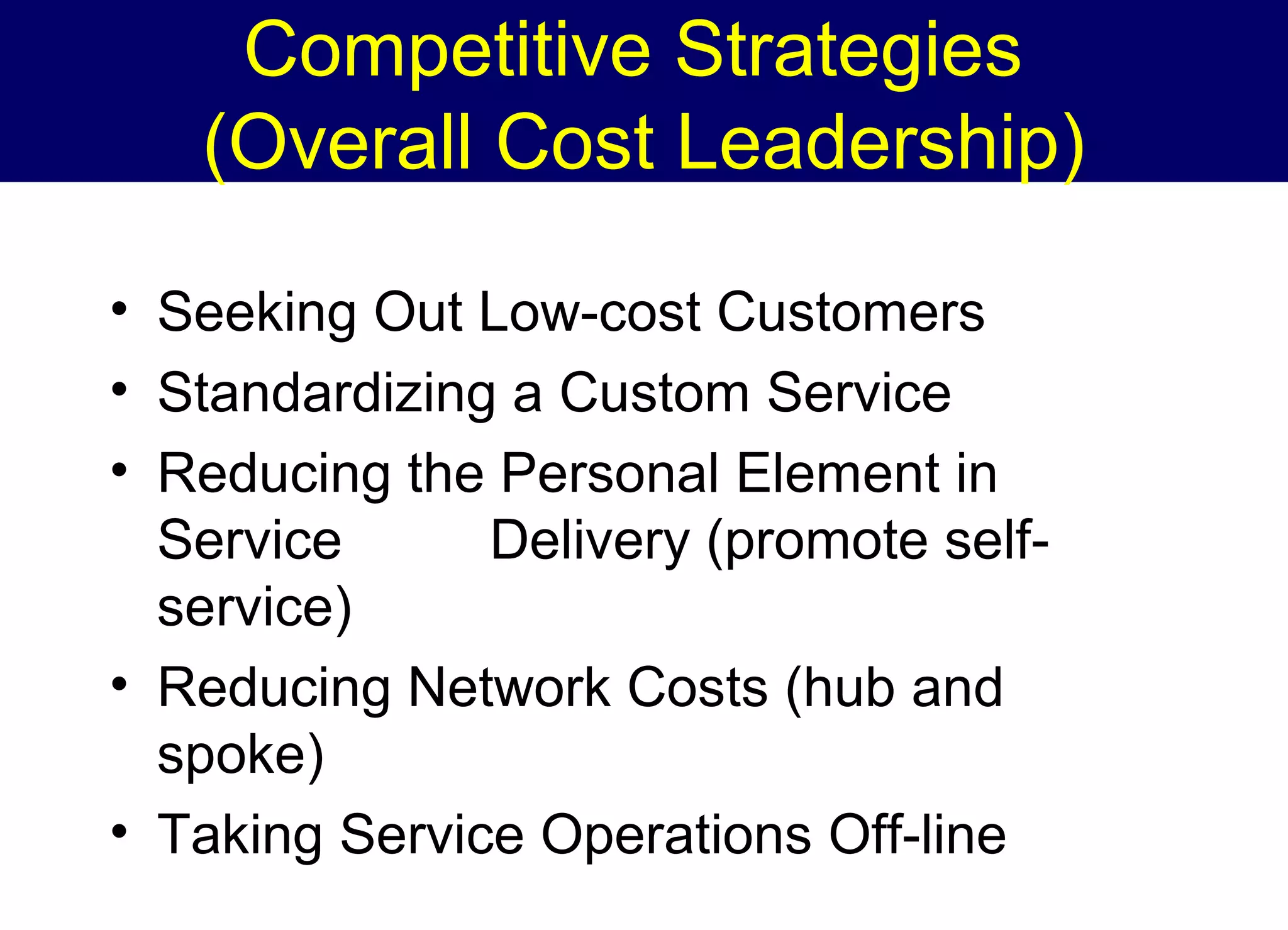 Competitive Strategies
(Overall Cost Leadership)
• Seeking Out Low-cost Customers
• Standardizing a Custom Service
• Reducing the Personal Element in
Service
Delivery (promote selfservice)
• Reducing Network Costs (hub and
spoke)
• Taking Service Operations Off-line

 