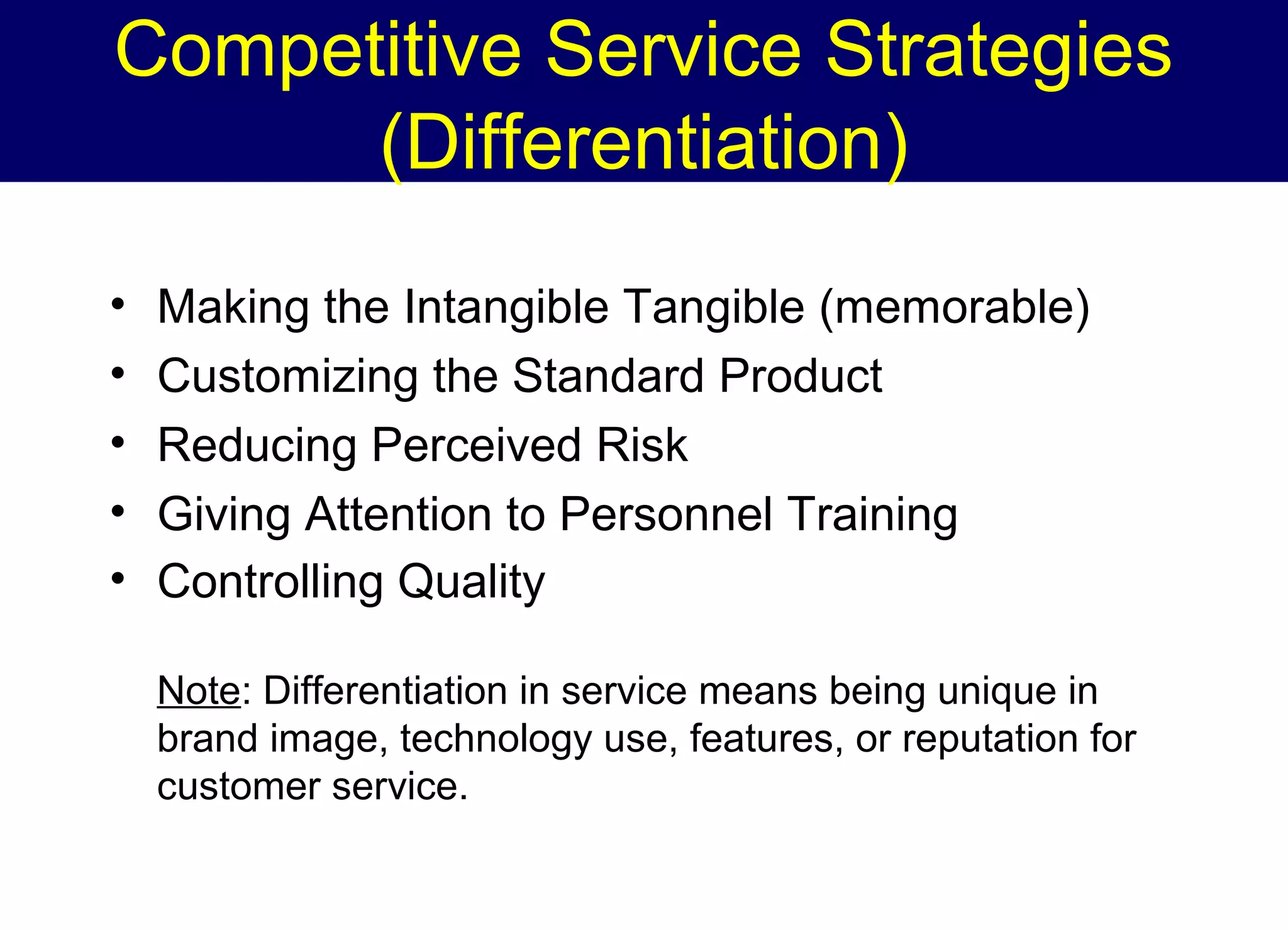 Competitive Service Strategies
(Differentiation)
•
•
•
•
•

Making the Intangible Tangible (memorable)
Customizing the Standard Product
Reducing Perceived Risk
Giving Attention to Personnel Training
Controlling Quality
Note: Differentiation in service means being unique in
brand image, technology use, features, or reputation for
customer service.

 