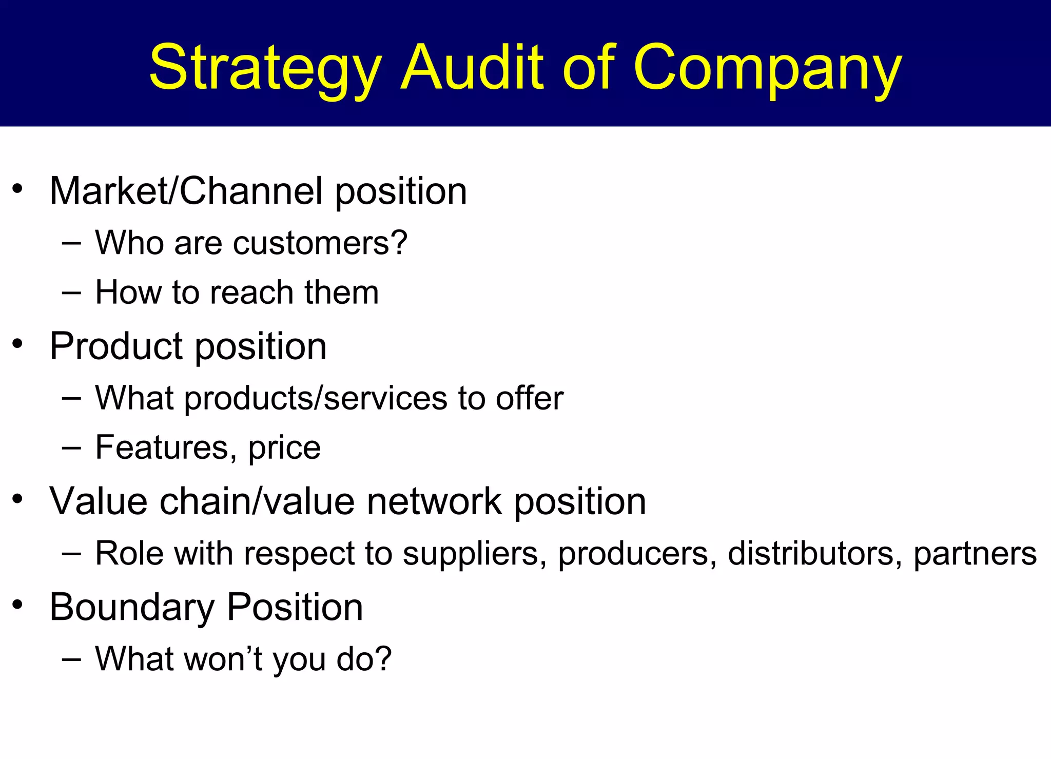 Strategy Audit of Company
• Market/Channel position
– Who are customers?
– How to reach them

• Product position
– What products/services to offer
– Features, price

• Value chain/value network position
– Role with respect to suppliers, producers, distributors, partners

• Boundary Position
– What won’t you do?

 