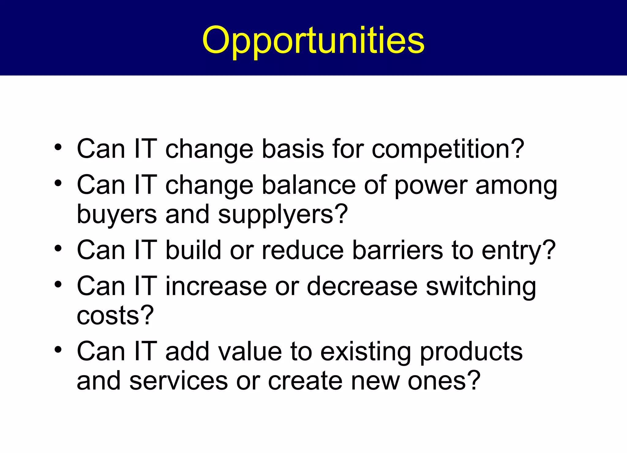 Opportunities
• Can IT change basis for competition?
• Can IT change balance of power among
buyers and supplyers?
• Can IT build or reduce barriers to entry?
• Can IT increase or decrease switching
costs?
• Can IT add value to existing products
and services or create new ones?

 