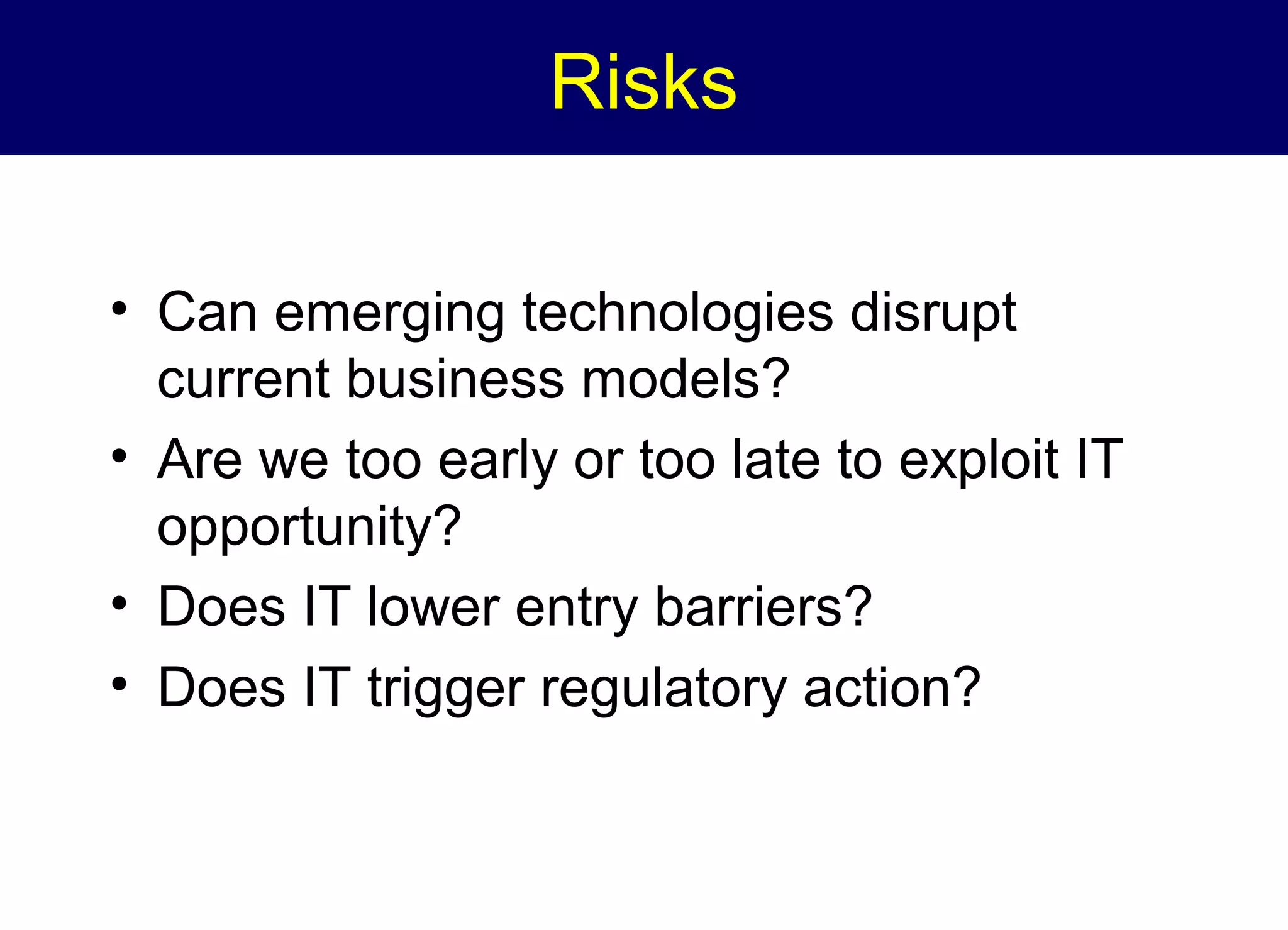 Risks
• Can emerging technologies disrupt
current business models?
• Are we too early or too late to exploit IT
opportunity?
• Does IT lower entry barriers?
• Does IT trigger regulatory action?

 