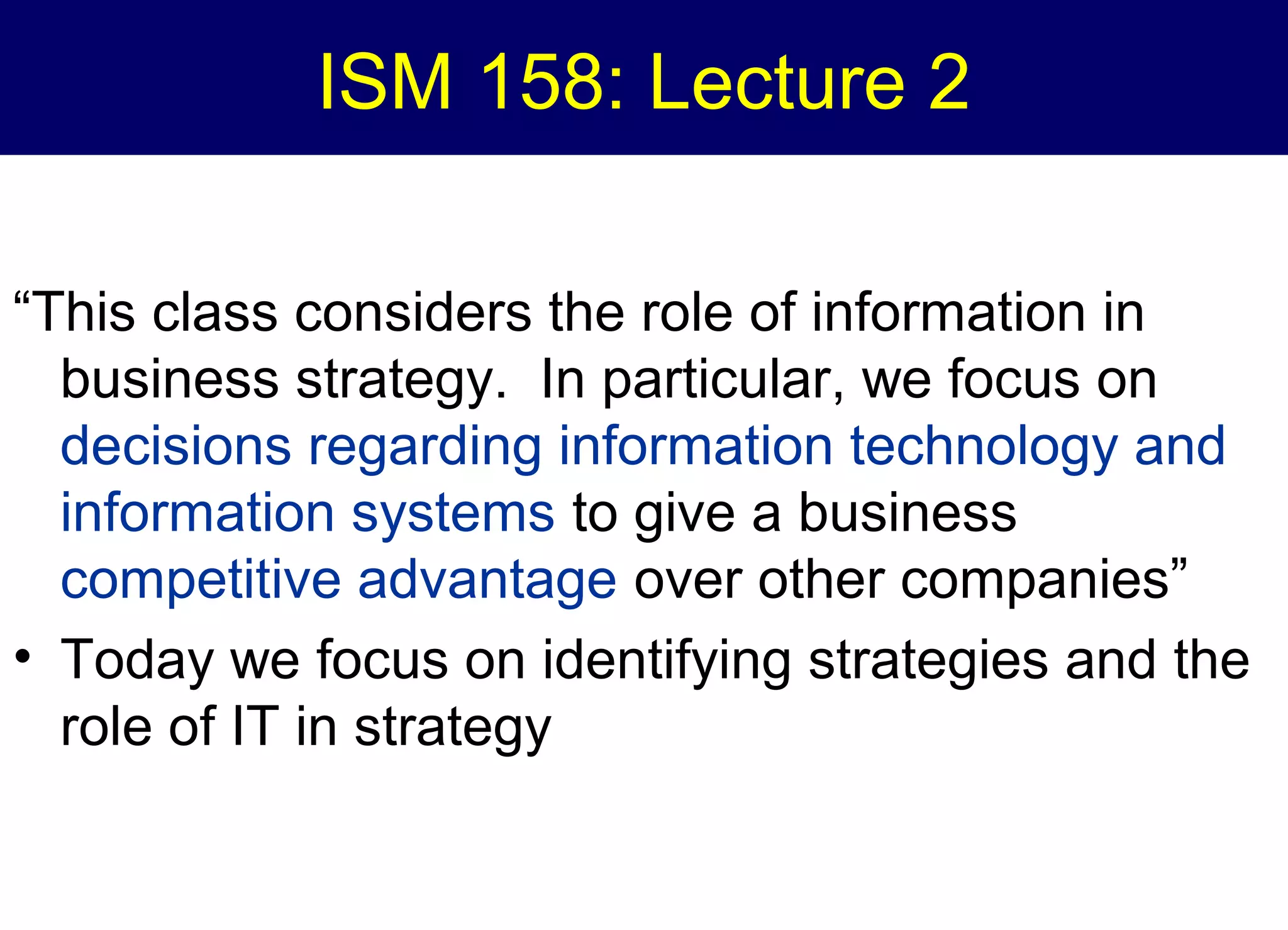 ISM 158: Lecture 2
“This class considers the role of information in
business strategy. In particular, we focus on
decisions regarding information technology and
information systems to give a business
competitive advantage over other companies”
• Today we focus on identifying strategies and the
role of IT in strategy

 
