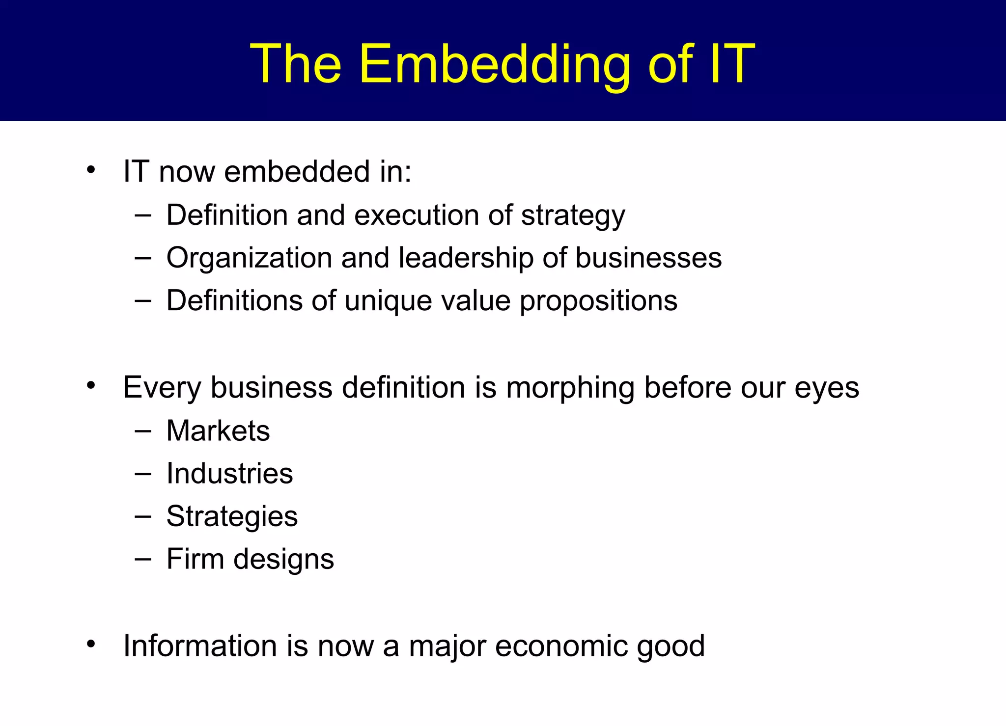 The Embedding of IT
• IT now embedded in:
– Definition and execution of strategy
– Organization and leadership of businesses
– Definitions of unique value propositions

• Every business definition is morphing before our eyes
–
–
–
–

Markets
Industries
Strategies
Firm designs

• Information is now a major economic good

 