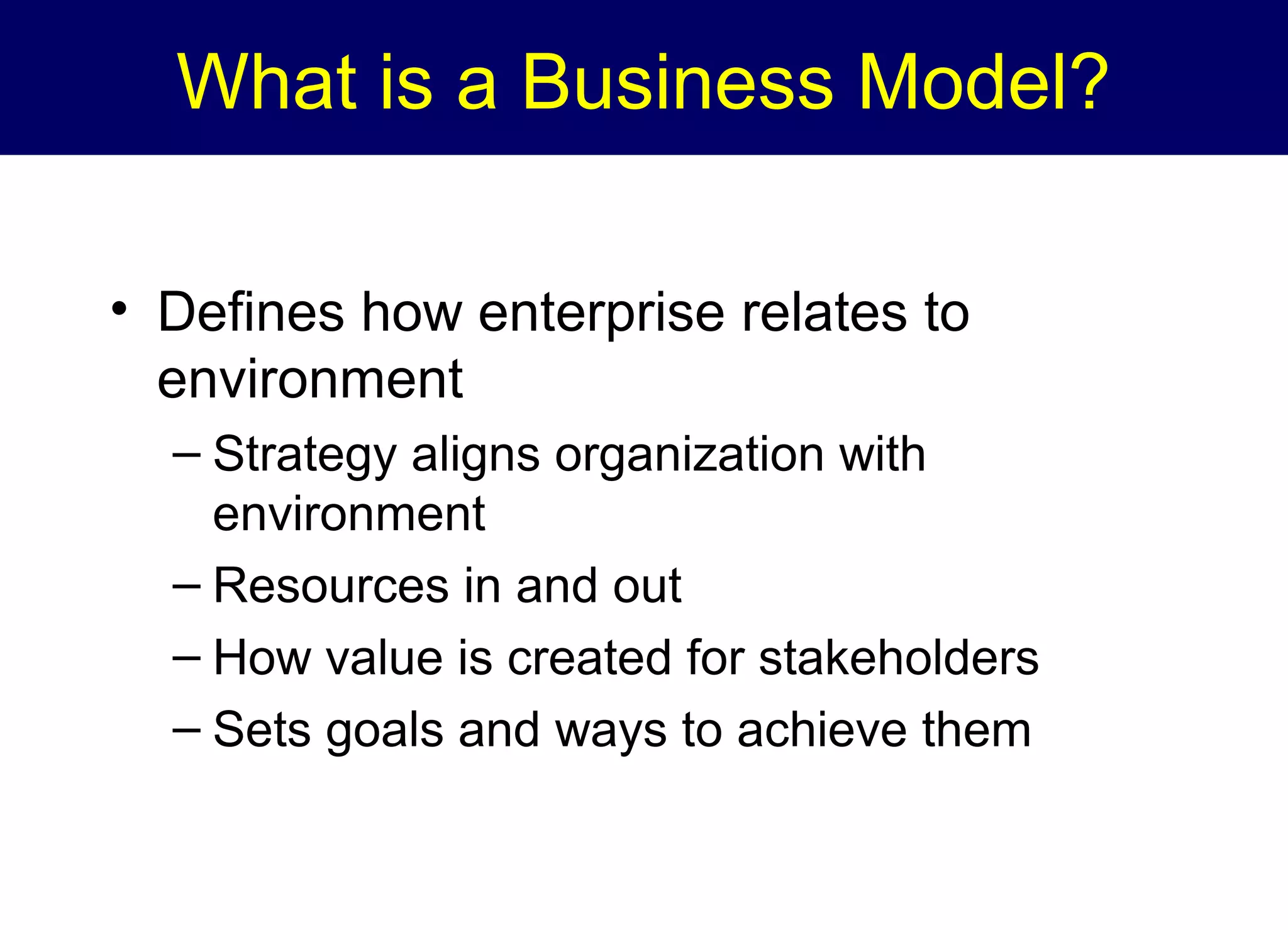 What is a Business Model?
• Defines how enterprise relates to
environment
– Strategy aligns organization with
environment
– Resources in and out
– How value is created for stakeholders
– Sets goals and ways to achieve them

 