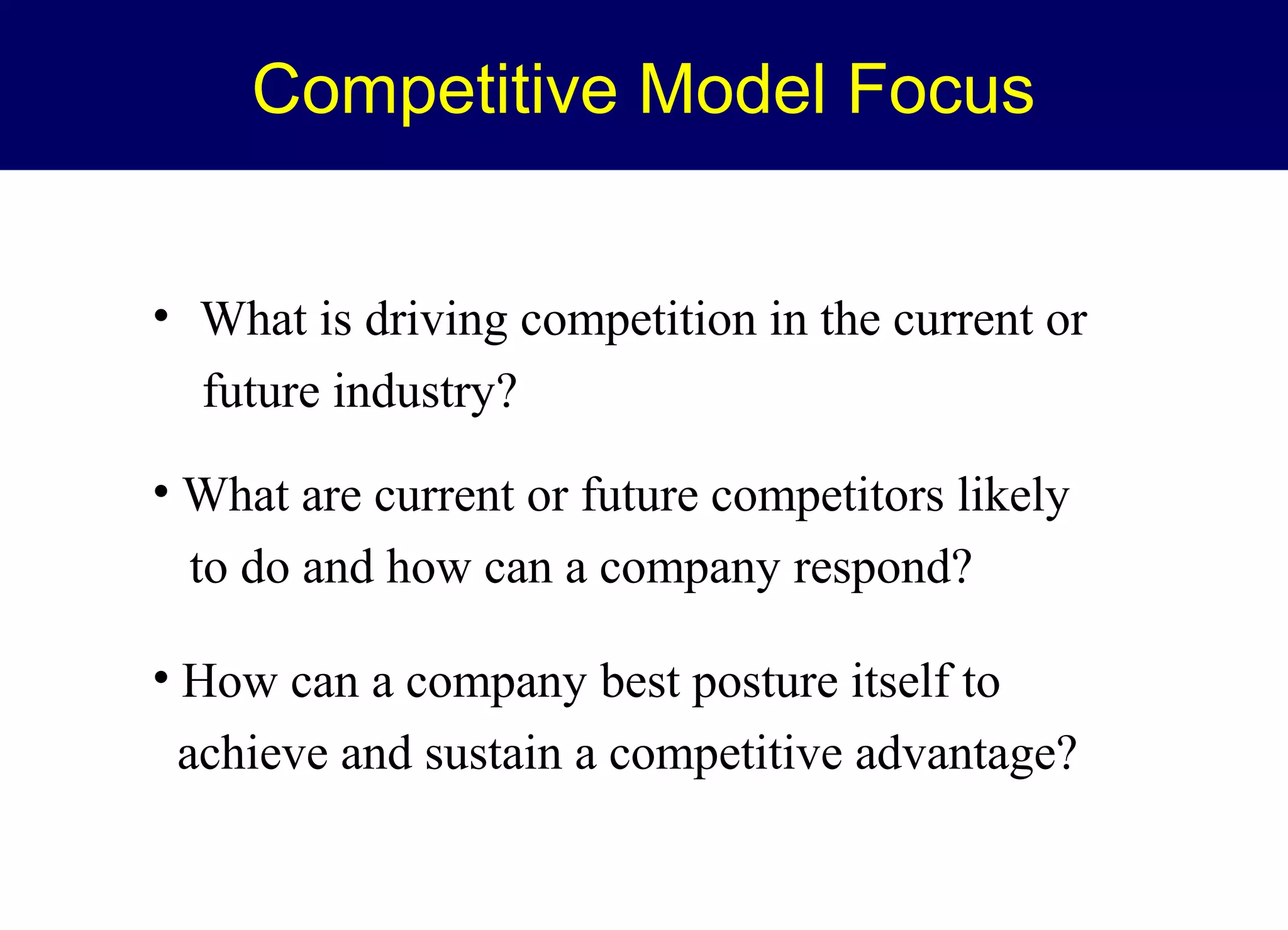 Competitive Model Focus
• What is driving competition in the current or
future industry?
• What are current or future competitors likely
to do and how can a company respond?
• How can a company best posture itself to
achieve and sustain a competitive advantage?

 