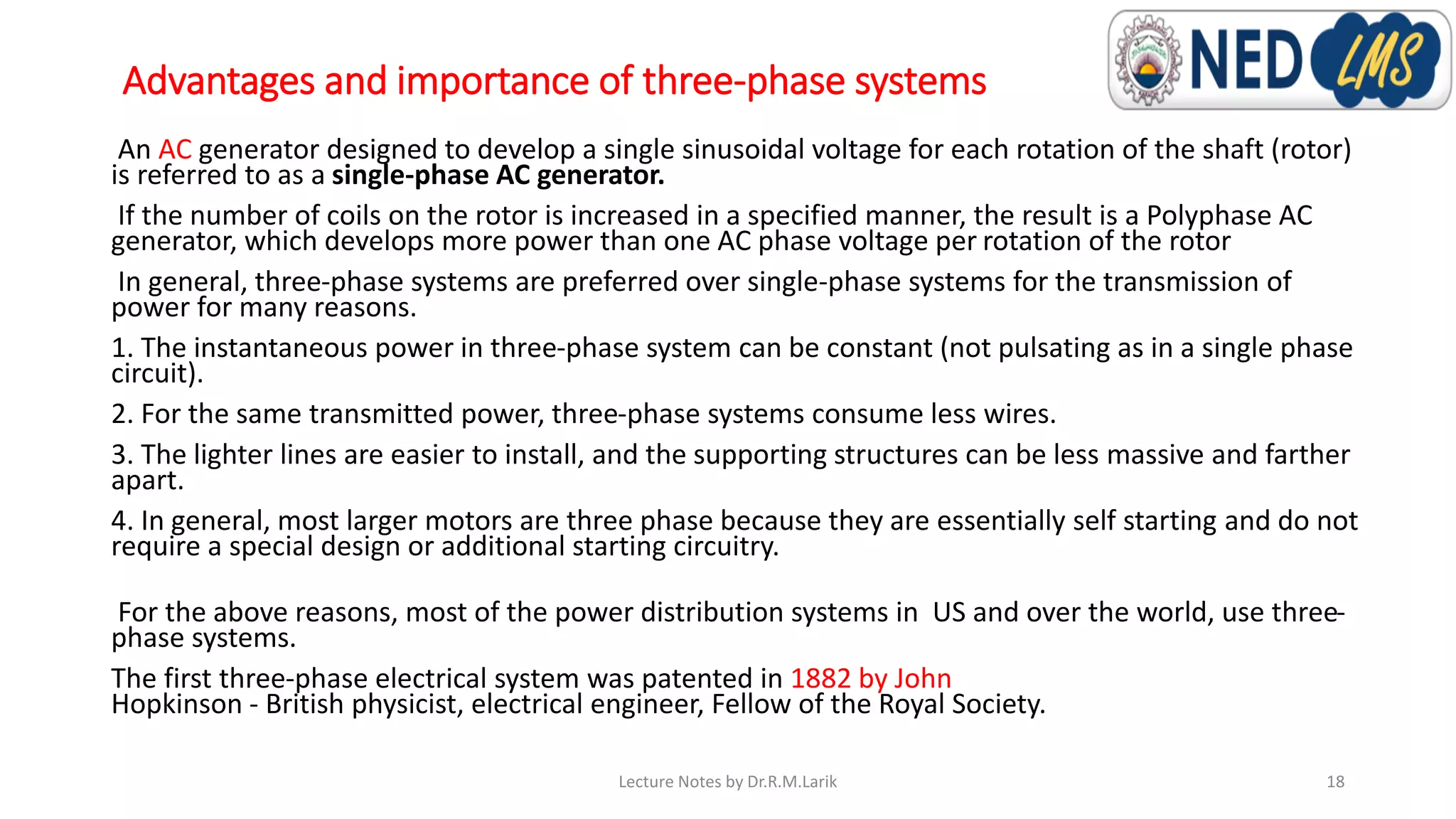 Advantages and importance of three-phase systems
An AC generator designed to develop a single sinusoidal voltage for each rotation of the shaft (rotor)
is referred to as a single-phase AC generator.
If the number of coils on the rotor is increased in a specified manner, the result is a Polyphase AC
generator, which develops more power than one AC phase voltage per rotation of the rotor
In general, three-phase systems are preferred over single-phase systems for the transmission of
power for many reasons.
1. The instantaneous power in three-phase system can be constant (not pulsating as in a single phase
circuit).
2. For the same transmitted power, three-phase systems consume less wires.
3. The lighter lines are easier to install, and the supporting structures can be less massive and farther
apart.
4. In general, most larger motors are three phase because they are essentially self starting and do not
require a special design or additional starting circuitry.
For the above reasons, most of the power distribution systems in US and over the world, use three-
phase systems.
The first three-phase electrical system was patented in 1882 by John
Hopkinson - British physicist, electrical engineer, Fellow of the Royal Society.
Lecture Notes by Dr.R.M.Larik 18
 