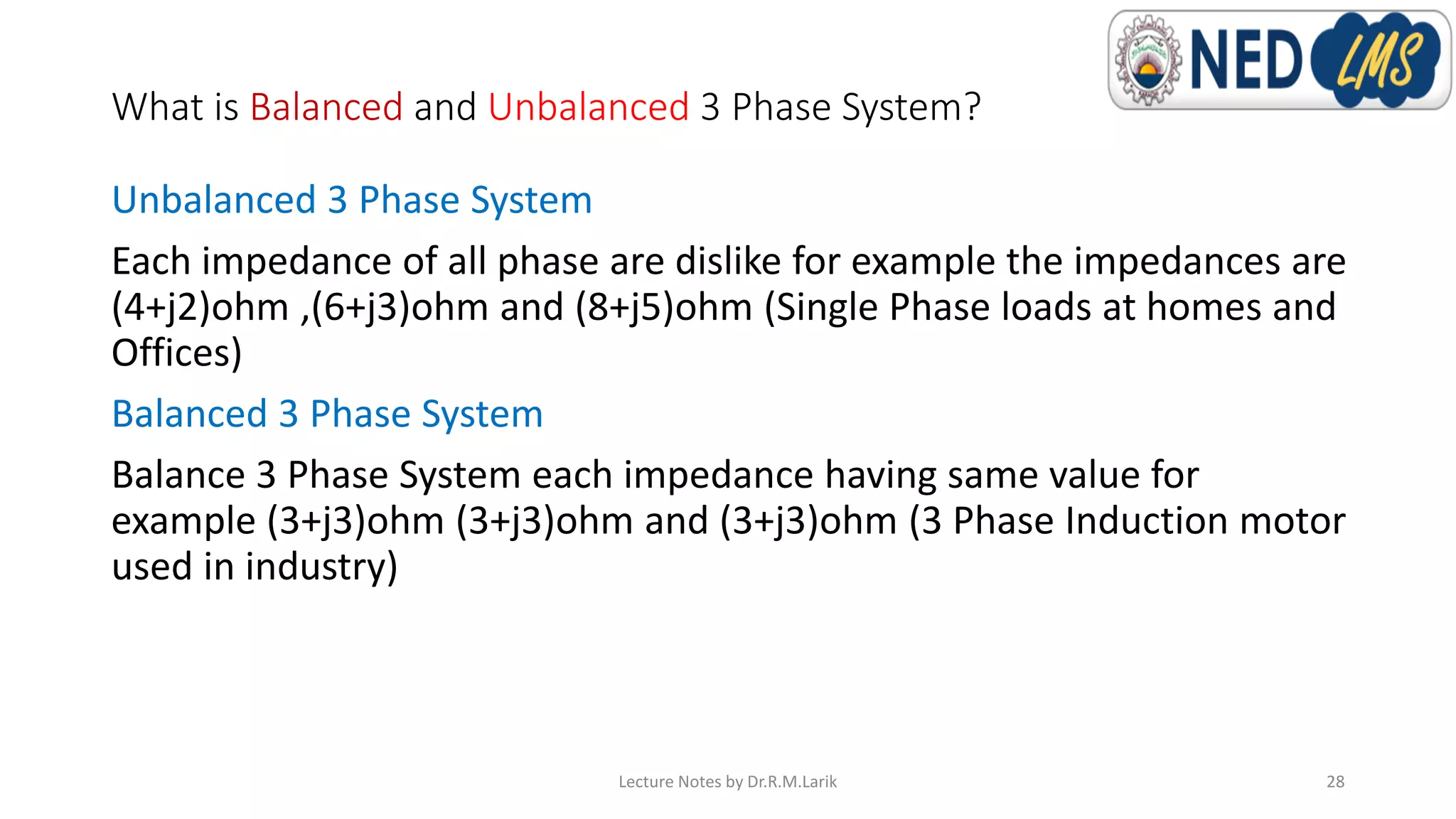 What is Balanced and Unbalanced 3 Phase System?
Unbalanced 3 Phase System
Each impedance of all phase are dislike for example the impedances are
(4+j2)ohm ,(6+j3)ohm and (8+j5)ohm (Single Phase loads at homes and
Offices)
Balanced 3 Phase System
Balance 3 Phase System each impedance having same value for
example (3+j3)ohm (3+j3)ohm and (3+j3)ohm (3 Phase Induction motor
used in industry)
Lecture Notes by Dr.R.M.Larik 28
 