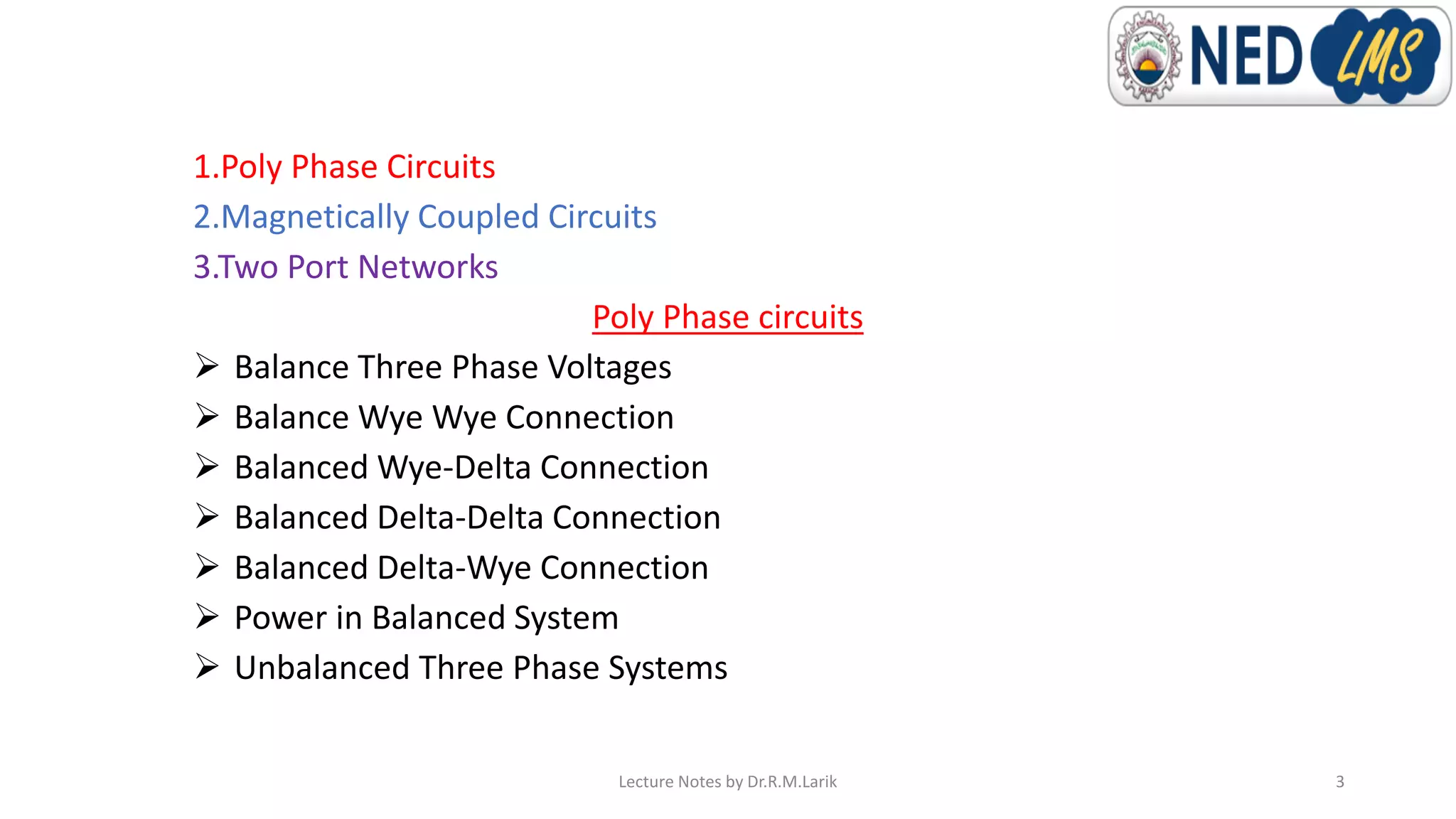 1.Poly Phase Circuits
2.Magnetically Coupled Circuits
3.Two Port Networks
Poly Phase circuits
➢ Balance Three Phase Voltages
➢ Balance Wye Wye Connection
➢ Balanced Wye-Delta Connection
➢ Balanced Delta-Delta Connection
➢ Balanced Delta-Wye Connection
➢ Power in Balanced System
➢ Unbalanced Three Phase Systems
Lecture Notes by Dr.R.M.Larik 3
 