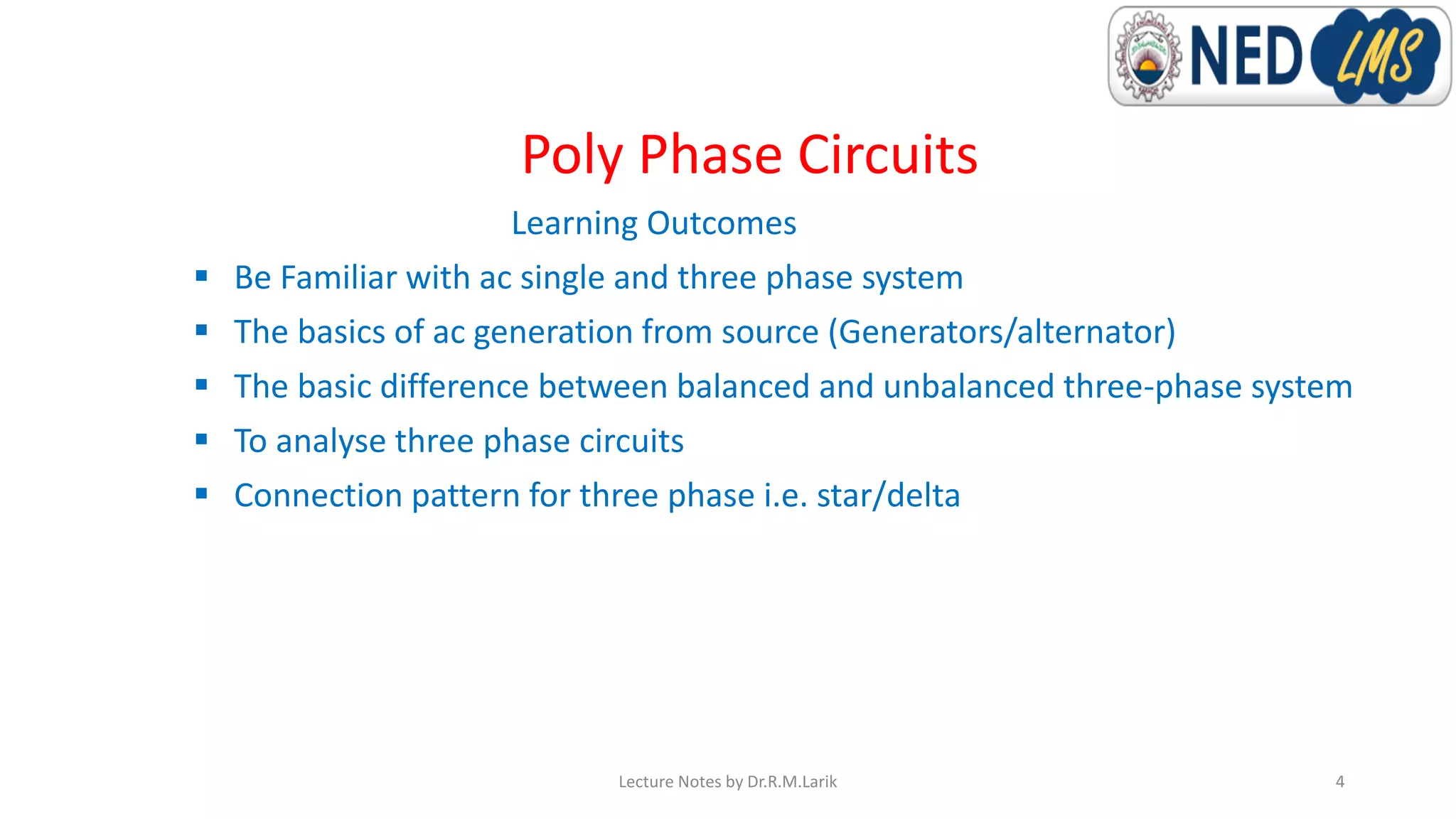 Poly Phase Circuits
Learning Outcomes
▪ Be Familiar with ac single and three phase system
▪ The basics of ac generation from source (Generators/alternator)
▪ The basic difference between balanced and unbalanced three-phase system
▪ To analyse three phase circuits
▪ Connection pattern for three phase i.e. star/delta
Lecture Notes by Dr.R.M.Larik 4
 
