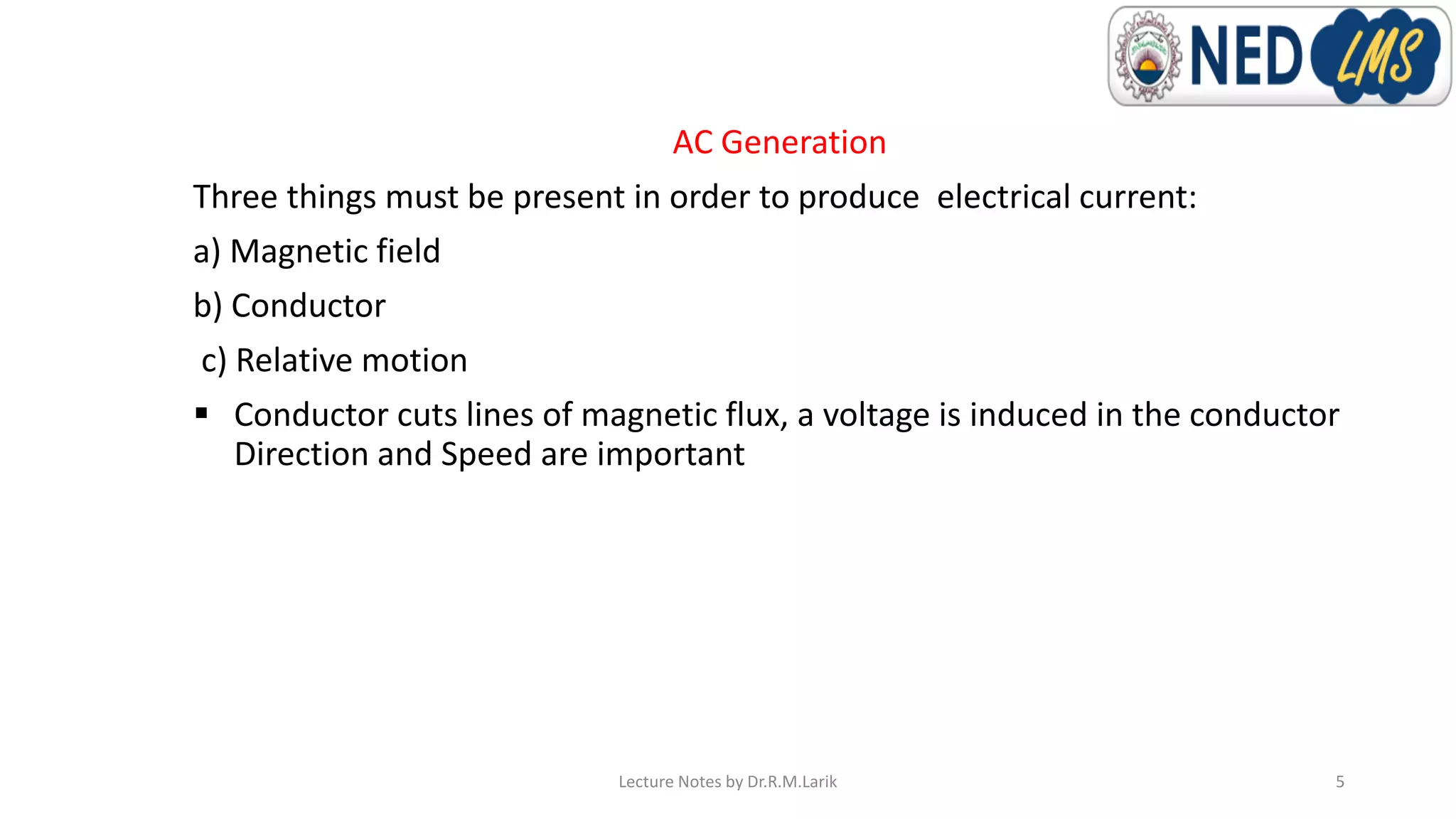 AC Generation
Three things must be present in order to produce electrical current:
a) Magnetic field
b) Conductor
c) Relative motion
▪ Conductor cuts lines of magnetic flux, a voltage is induced in the conductor
Direction and Speed are important
Lecture Notes by Dr.R.M.Larik 5
 